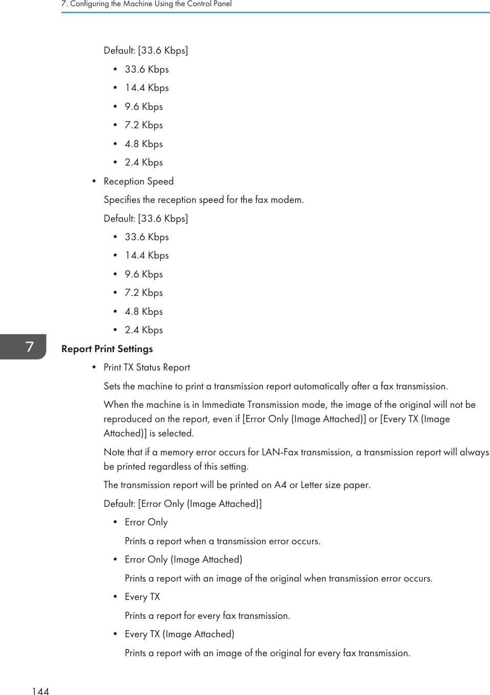 Default: [33.6 Kbps]•33.6 Kbps• 14.4 Kbps• 9.6 Kbps• 7.2 Kbps• 4.8 Kbps• 2.4 Kbps• Reception SpeedSpecifies the reception speed for the fax modem.Default: [33.6 Kbps]• 33.6 Kbps• 14.4 Kbps• 9.6 Kbps• 7.2 Kbps• 4.8 Kbps• 2.4 KbpsReport Print Settings• Print TX Status ReportSets the machine to print a transmission report automatically after a fax transmission.When the machine is in Immediate Transmission mode, the image of the original will not bereproduced on the report, even if [Error Only (Image Attached)] or [Every TX (ImageAttached)] is selected.Note that if a memory error occurs for LAN-Fax transmission, a transmission report will alwaysbe printed regardless of this setting.The transmission report will be printed on A4 or Letter size paper.Default: [Error Only (Image Attached)]• Error OnlyPrints a report when a transmission error occurs.• Error Only (Image Attached)Prints a report with an image of the original when transmission error occurs.• Every TXPrints a report for every fax transmission.• Every TX (Image Attached)Prints a report with an image of the original for every fax transmission.7. Configuring the Machine Using the Control Panel144