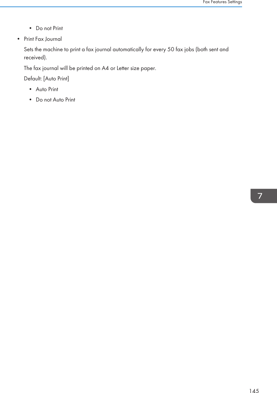 • Do not Print•Print Fax JournalSets the machine to print a fax journal automatically for every 50 fax jobs (both sent andreceived).The fax journal will be printed on A4 or Letter size paper.Default: [Auto Print]• Auto Print• Do not Auto PrintFax Features Settings145