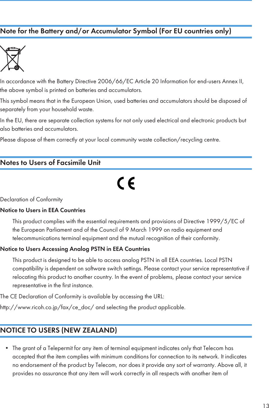 Note for the Battery and/or Accumulator Symbol (For EU countries only)In accordance with the Battery Directive 2006/66/EC Article 20 Information for end-users Annex II,the above symbol is printed on batteries and accumulators.This symbol means that in the European Union, used batteries and accumulators should be disposed ofseparately from your household waste.In the EU, there are separate collection systems for not only used electrical and electronic products butalso batteries and accumulators.Please dispose of them correctly at your local community waste collection/recycling centre.Notes to Users of Facsimile UnitDeclaration of ConformityNotice to Users in EEA CountriesThis product complies with the essential requirements and provisions of Directive 1999/5/EC ofthe European Parliament and of the Council of 9 March 1999 on radio equipment andtelecommunications terminal equipment and the mutual recognition of their conformity.Notice to Users Accessing Analog PSTN in EEA CountriesThis product is designed to be able to access analog PSTN in all EEA countries. Local PSTNcompatibility is dependent on software switch settings. Please contact your service representative ifrelocating this product to another country. In the event of problems, please contact your servicerepresentative in the first instance.The CE Declaration of Conformity is available by accessing the URL:http://www.ricoh.co.jp/fax/ce_doc/ and selecting the product applicable.NOTICE TO USERS (NEW ZEALAND)• The grant of a Telepermit for any item of terminal equipment indicates only that Telecom hasaccepted that the item complies with minimum conditions for connection to its network. It indicatesno endorsement of the product by Telecom, nor does it provide any sort of warranty. Above all, itprovides no assurance that any item will work correctly in all respects with another item of13