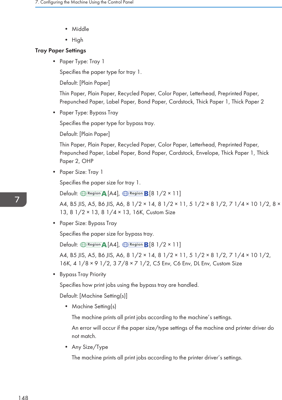 • Middle•HighTray Paper Settings• Paper Type: Tray 1Specifies the paper type for tray 1.Default: [Plain Paper]Thin Paper, Plain Paper, Recycled Paper, Color Paper, Letterhead, Preprinted Paper,Prepunched Paper, Label Paper, Bond Paper, Cardstock, Thick Paper 1, Thick Paper 2• Paper Type: Bypass TraySpecifies the paper type for bypass tray.Default: [Plain Paper]Thin Paper, Plain Paper, Recycled Paper, Color Paper, Letterhead, Preprinted Paper,Prepunched Paper, Label Paper, Bond Paper, Cardstock, Envelope, Thick Paper 1, ThickPaper 2, OHP• Paper Size: Tray 1Specifies the paper size for tray 1.Default:  [A4],  [8 1/2 × 11]A4, B5 JIS, A5, B6 JIS, A6, 8 1/2 × 14, 8 1/2 × 11, 5 1/2 × 8 1/2, 7 1/4 × 10 1/2, 8 ×13, 8 1/2 × 13, 8 1/4 × 13, 16K, Custom Size•Paper Size: Bypass TraySpecifies the paper size for bypass tray.Default:  [A4],  [8 1/2 × 11]A4, B5 JIS, A5, B6 JIS, A6, 8 1/2 × 14, 8 1/2 × 11, 5 1/2 × 8 1/2, 7 1/4 × 10 1/2,16K, 4 1/8 × 9 1/2, 3 7/8 × 7 1/2, C5 Env, C6 Env, DL Env, Custom Size•Bypass Tray PrioritySpecifies how print jobs using the bypass tray are handled.Default: [Machine Setting(s)]• Machine Setting(s)The machine prints all print jobs according to the machine’s settings.An error will occur if the paper size/type settings of the machine and printer driver donot match.• Any Size/TypeThe machine prints all print jobs according to the printer driver’s settings.7. Configuring the Machine Using the Control Panel148