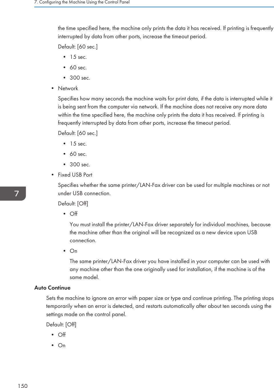 the time specified here, the machine only prints the data it has received. If printing is frequentlyinterrupted by data from other ports, increase the timeout period.Default: [60 sec.]•15 sec.• 60 sec.• 300 sec.• NetworkSpecifies how many seconds the machine waits for print data, if the data is interrupted while itis being sent from the computer via network. If the machine does not receive any more datawithin the time specified here, the machine only prints the data it has received. If printing isfrequently interrupted by data from other ports, increase the timeout period.Default: [60 sec.]• 15 sec.• 60 sec.• 300 sec.• Fixed USB PortSpecifies whether the same printer/LAN-Fax driver can be used for multiple machines or notunder USB connection.Default: [Off]• OffYou must install the printer/LAN-Fax driver separately for individual machines, becausethe machine other than the original will be recognized as a new device upon USBconnection.• OnThe same printer/LAN-Fax driver you have installed in your computer can be used withany machine other than the one originally used for installation, if the machine is of thesame model.Auto ContinueSets the machine to ignore an error with paper size or type and continue printing. The printing stopstemporarily when an error is detected, and restarts automatically after about ten seconds using thesettings made on the control panel.Default: [Off]• Off• On7. Configuring the Machine Using the Control Panel150