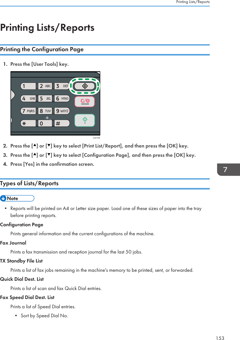 Printing Lists/ReportsPrinting the Configuration Page1. Press the [User Tools] key.cvw1042. Press the [ ] or [ ] key to select [Print List/Report], and then press the [OK] key.3. Press the [ ] or [ ] key to select [Configuration Page], and then press the [OK] key.4. Press [Yes] in the confirmation screen.Types of Lists/Reports• Reports will be printed on A4 or Letter size paper. Load one of these sizes of paper into the traybefore printing reports.Configuration PagePrints general information and the current configurations of the machine.Fax JournalPrints a fax transmission and reception journal for the last 50 jobs.TX Standby File ListPrints a list of fax jobs remaining in the machine&apos;s memory to be printed, sent, or forwarded.Quick Dial Dest. ListPrints a list of scan and fax Quick Dial entries.Fax Speed Dial Dest. ListPrints a list of Speed Dial entries.•Sort by Speed Dial No.Printing Lists/Reports153