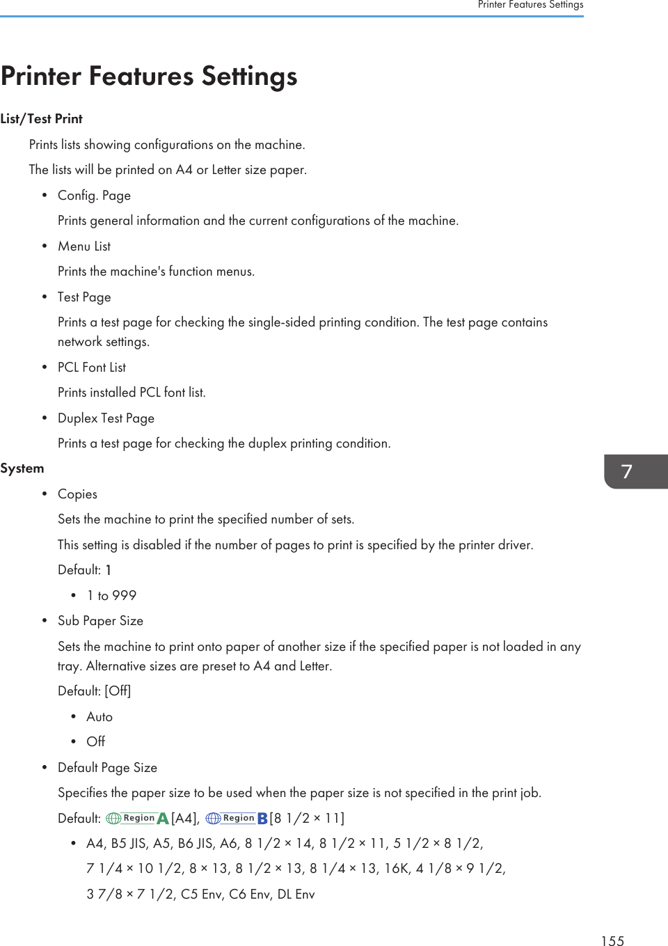 Printer Features SettingsList/Test PrintPrints lists showing configurations on the machine.The lists will be printed on A4 or Letter size paper.•Config. PagePrints general information and the current configurations of the machine.• Menu ListPrints the machine&apos;s function menus.• Test PagePrints a test page for checking the single-sided printing condition. The test page containsnetwork settings.• PCL Font ListPrints installed PCL font list.• Duplex Test PagePrints a test page for checking the duplex printing condition.System• CopiesSets the machine to print the specified number of sets.This setting is disabled if the number of pages to print is specified by the printer driver.Default: 1• 1 to 999• Sub Paper SizeSets the machine to print onto paper of another size if the specified paper is not loaded in anytray. Alternative sizes are preset to A4 and Letter.Default: [Off]• Auto• Off• Default Page SizeSpecifies the paper size to be used when the paper size is not specified in the print job.Default:  [A4],  [8 1/2 × 11]•A4, B5 JIS, A5, B6 JIS, A6, 8 1/2 × 14, 8 1/2 × 11, 5 1/2 × 8 1/2,7 1/4 × 10 1/2, 8 × 13, 8 1/2 × 13, 8 1/4 × 13, 16K, 4 1/8 × 9 1/2,3 7/8 × 7 1/2, C5 Env, C6 Env, DL EnvPrinter Features Settings155