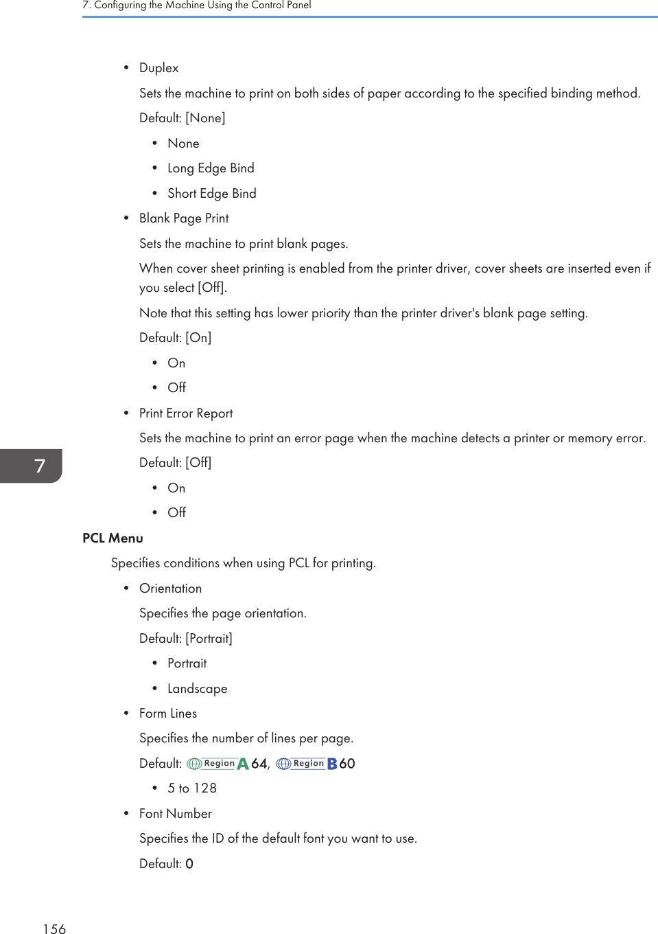 • DuplexSets the machine to print on both sides of paper according to the specified binding method.Default: [None]•None• Long Edge Bind• Short Edge Bind• Blank Page PrintSets the machine to print blank pages.When cover sheet printing is enabled from the printer driver, cover sheets are inserted even ifyou select [Off].Note that this setting has lower priority than the printer driver&apos;s blank page setting.Default: [On]• On• Off• Print Error ReportSets the machine to print an error page when the machine detects a printer or memory error.Default: [Off]• On• OffPCL MenuSpecifies conditions when using PCL for printing.• OrientationSpecifies the page orientation.Default: [Portrait]• Portrait• Landscape• Form LinesSpecifies the number of lines per page.Default:  64,  60•5 to 128• Font NumberSpecifies the ID of the default font you want to use.Default: 07. Configuring the Machine Using the Control Panel156