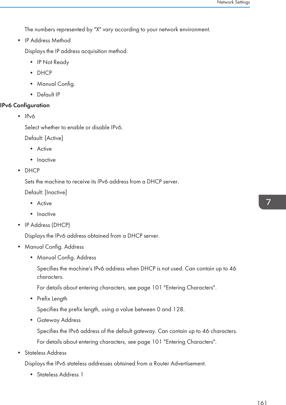 The numbers represented by &quot;X&quot; vary according to your network environment.•IP Address MethodDisplays the IP address acquisition method.• IP Not Ready• DHCP• Manual Config.• Default IPIPv6 Configuration• IPv6Select whether to enable or disable IPv6.Default: [Active]• Active• Inactive• DHCPSets the machine to receive its IPv6 address from a DHCP server.Default: [Inactive]• Active• Inactive• IP Address (DHCP)Displays the IPv6 address obtained from a DHCP server.• Manual Config. Address• Manual Config. AddressSpecifies the machine&apos;s IPv6 address when DHCP is not used. Can contain up to 46characters.For details about entering characters, see page 101 &quot;Entering Characters&quot;.• Prefix LengthSpecifies the prefix length, using a value between 0 and 128.• Gateway AddressSpecifies the IPv6 address of the default gateway. Can contain up to 46 characters.For details about entering characters, see page 101 &quot;Entering Characters&quot;.• Stateless AddressDisplays the IPv6 stateless addresses obtained from a Router Advertisement.• Stateless Address 1Network Settings161