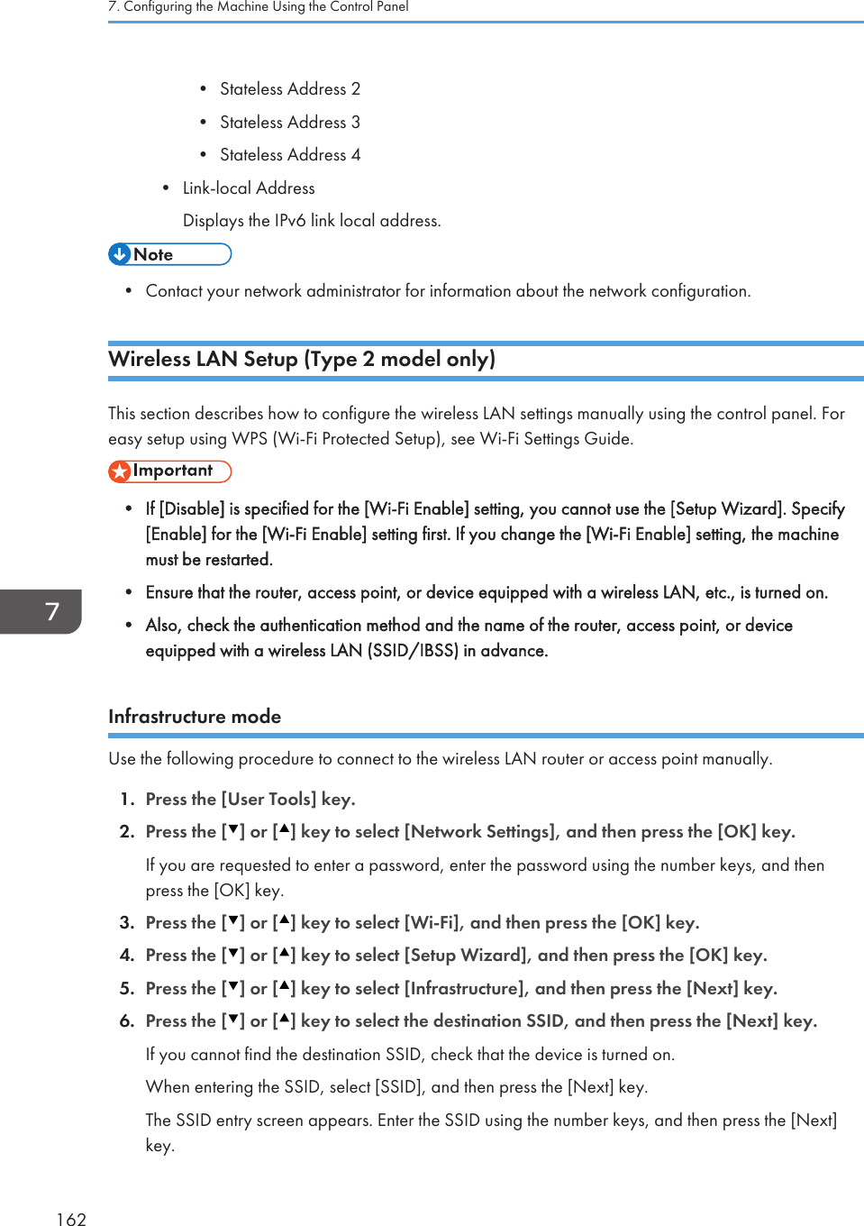 • Stateless Address 2•Stateless Address 3• Stateless Address 4• Link-local AddressDisplays the IPv6 link local address.• Contact your network administrator for information about the network configuration.Wireless LAN Setup (Type 2 model only)This section describes how to configure the wireless LAN settings manually using the control panel. Foreasy setup using WPS (Wi-Fi Protected Setup), see Wi-Fi Settings Guide.• If [Disable] is specified for the [Wi-Fi Enable] setting, you cannot use the [Setup Wizard]. Specify[Enable] for the [Wi-Fi Enable] setting first. If you change the [Wi-Fi Enable] setting, the machinemust be restarted.•Ensure that the router, access point, or device equipped with a wireless LAN, etc., is turned on.• Also, check the authentication method and the name of the router, access point, or deviceequipped with a wireless LAN (SSID/IBSS) in advance.Infrastructure modeUse the following procedure to connect to the wireless LAN router or access point manually.1. Press the [User Tools] key.2. Press the [ ] or [ ] key to select [Network Settings], and then press the [OK] key.If you are requested to enter a password, enter the password using the number keys, and thenpress the [OK] key.3. Press the [ ] or [ ] key to select [Wi-Fi], and then press the [OK] key.4. Press the [ ] or [ ] key to select [Setup Wizard], and then press the [OK] key.5. Press the [ ] or [ ] key to select [Infrastructure], and then press the [Next] key.6. Press the [ ] or [ ] key to select the destination SSID, and then press the [Next] key.If you cannot find the destination SSID, check that the device is turned on.When entering the SSID, select [SSID], and then press the [Next] key.The SSID entry screen appears. Enter the SSID using the number keys, and then press the [Next]key.7. Configuring the Machine Using the Control Panel162