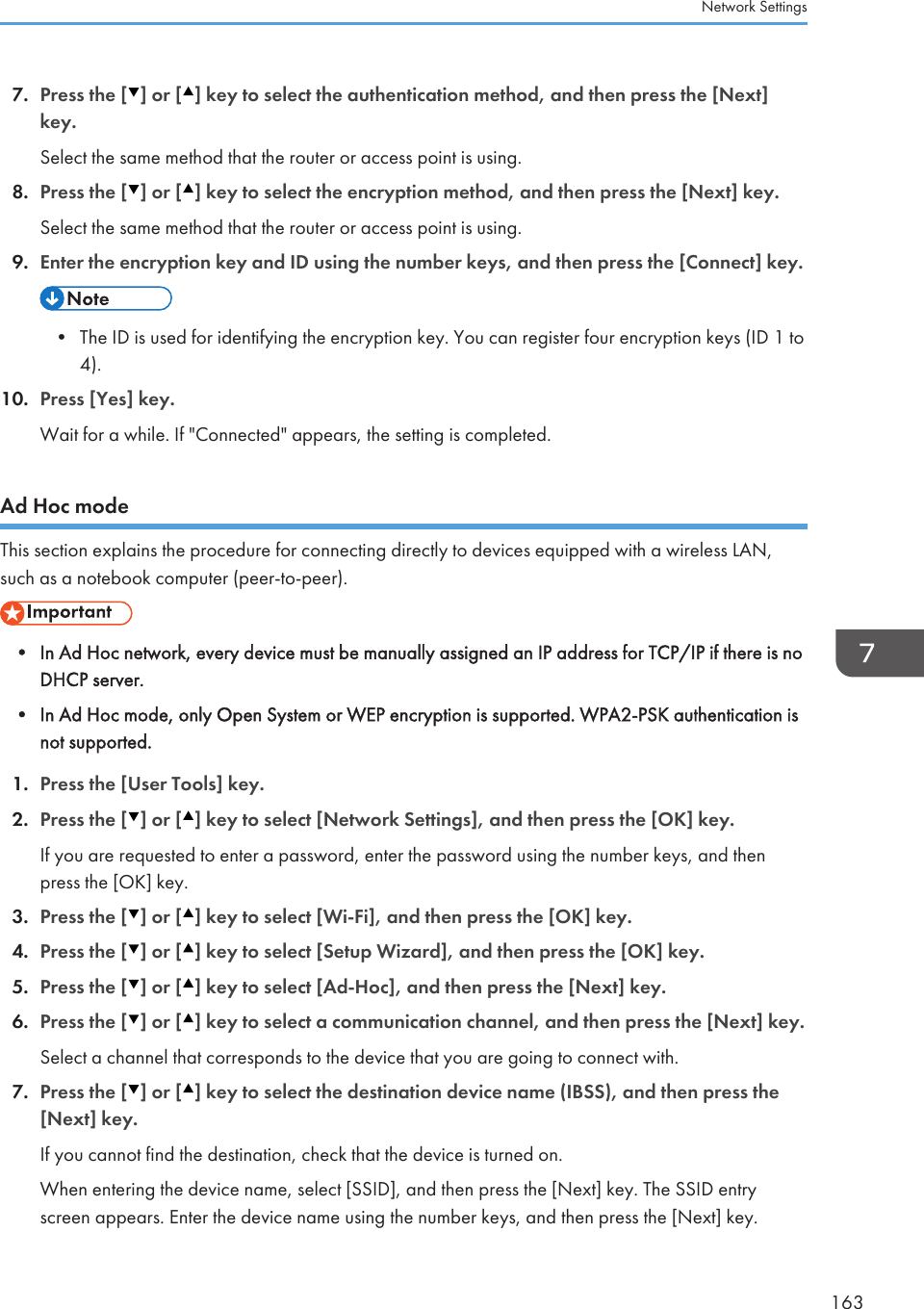 7. Press the [ ] or [ ] key to select the authentication method, and then press the [Next]key.Select the same method that the router or access point is using.8. Press the [ ] or [ ] key to select the encryption method, and then press the [Next] key.Select the same method that the router or access point is using.9. Enter the encryption key and ID using the number keys, and then press the [Connect] key.• The ID is used for identifying the encryption key. You can register four encryption keys (ID 1 to4).10. Press [Yes] key.Wait for a while. If &quot;Connected&quot; appears, the setting is completed.Ad Hoc modeThis section explains the procedure for connecting directly to devices equipped with a wireless LAN,such as a notebook computer (peer-to-peer).• In Ad Hoc network, every device must be manually assigned an IP address for TCP/IP if there is noDHCP server.•In Ad Hoc mode, only Open System or WEP encryption is supported. WPA2-PSK authentication isnot supported.1. Press the [User Tools] key.2. Press the [ ] or [ ] key to select [Network Settings], and then press the [OK] key.If you are requested to enter a password, enter the password using the number keys, and thenpress the [OK] key.3. Press the [ ] or [ ] key to select [Wi-Fi], and then press the [OK] key.4. Press the [ ] or [ ] key to select [Setup Wizard], and then press the [OK] key.5. Press the [ ] or [ ] key to select [Ad-Hoc], and then press the [Next] key.6. Press the [ ] or [ ] key to select a communication channel, and then press the [Next] key.Select a channel that corresponds to the device that you are going to connect with.7. Press the [ ] or [ ] key to select the destination device name (IBSS), and then press the[Next] key.If you cannot find the destination, check that the device is turned on.When entering the device name, select [SSID], and then press the [Next] key. The SSID entryscreen appears. Enter the device name using the number keys, and then press the [Next] key.Network Settings163