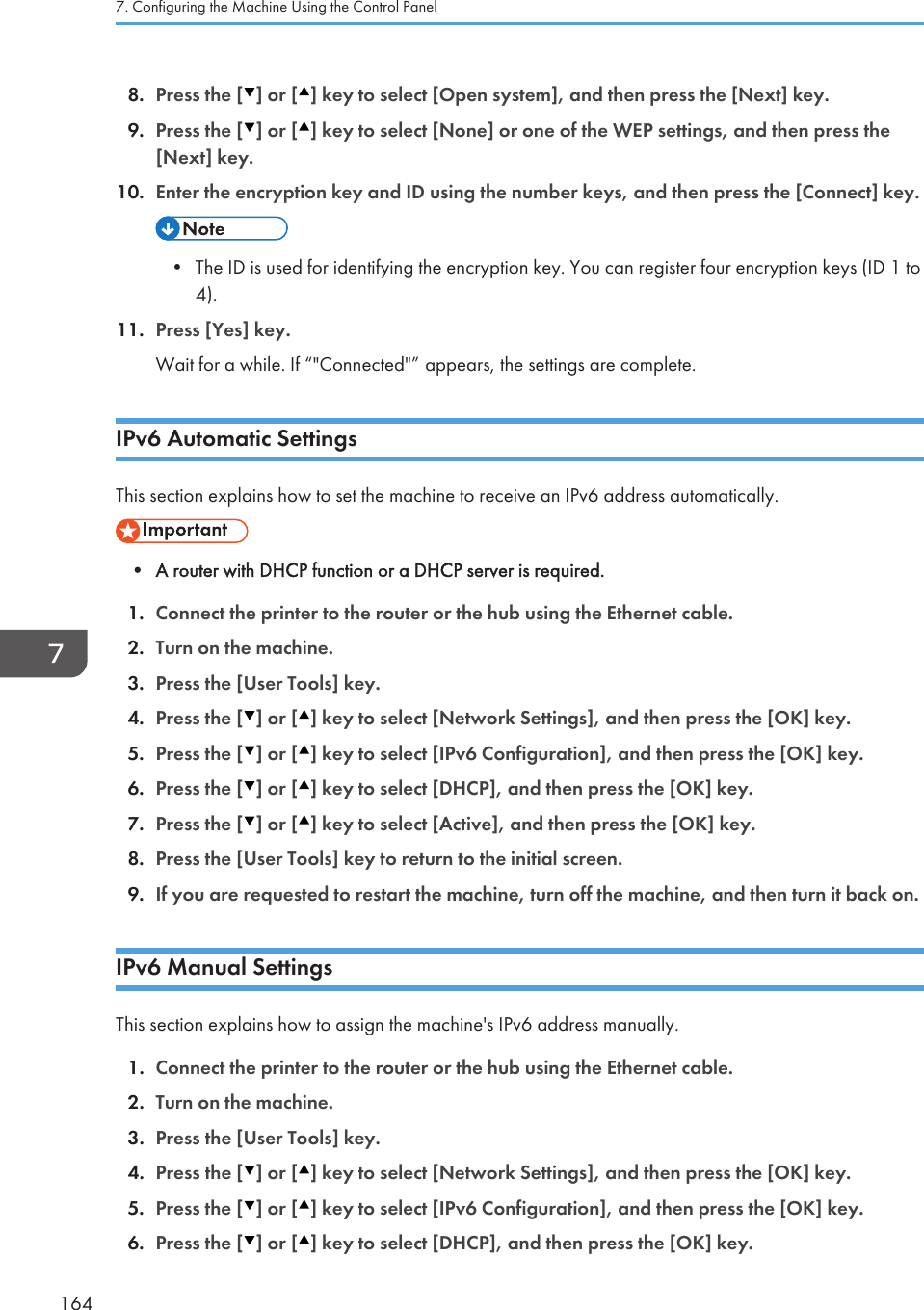 8. Press the [ ] or [ ] key to select [Open system], and then press the [Next] key.9. Press the [ ] or [ ] key to select [None] or one of the WEP settings, and then press the[Next] key.10. Enter the encryption key and ID using the number keys, and then press the [Connect] key.• The ID is used for identifying the encryption key. You can register four encryption keys (ID 1 to4).11. Press [Yes] key.Wait for a while. If “&quot;Connected&quot;” appears, the settings are complete.IPv6 Automatic SettingsThis section explains how to set the machine to receive an IPv6 address automatically.• A router with DHCP function or a DHCP server is required.1. Connect the printer to the router or the hub using the Ethernet cable.2. Turn on the machine.3. Press the [User Tools] key.4. Press the [ ] or [ ] key to select [Network Settings], and then press the [OK] key.5. Press the [ ] or [ ] key to select [IPv6 Configuration], and then press the [OK] key.6. Press the [ ] or [ ] key to select [DHCP], and then press the [OK] key.7. Press the [ ] or [ ] key to select [Active], and then press the [OK] key.8. Press the [User Tools] key to return to the initial screen.9. If you are requested to restart the machine, turn off the machine, and then turn it back on.IPv6 Manual SettingsThis section explains how to assign the machine&apos;s IPv6 address manually.1. Connect the printer to the router or the hub using the Ethernet cable.2. Turn on the machine.3. Press the [User Tools] key.4. Press the [ ] or [ ] key to select [Network Settings], and then press the [OK] key.5. Press the [ ] or [ ] key to select [IPv6 Configuration], and then press the [OK] key.6. Press the [ ] or [ ] key to select [DHCP], and then press the [OK] key.7. Configuring the Machine Using the Control Panel164