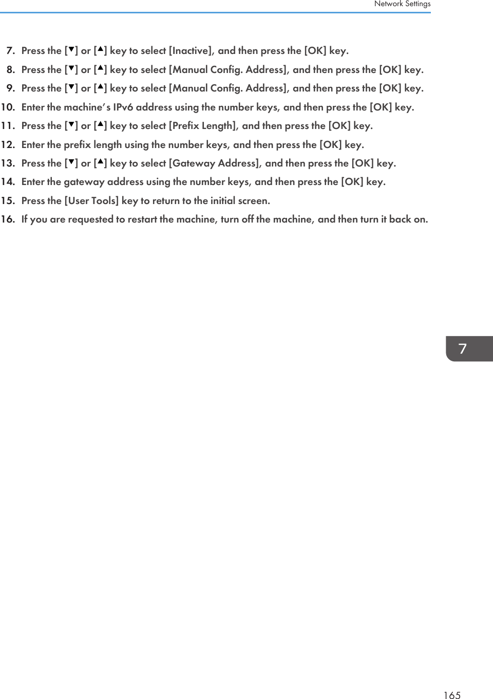 7. Press the [ ] or [ ] key to select [Inactive], and then press the [OK] key.8. Press the [ ] or [ ] key to select [Manual Config. Address], and then press the [OK] key.9. Press the [ ] or [ ] key to select [Manual Config. Address], and then press the [OK] key.10. Enter the machine’s IPv6 address using the number keys, and then press the [OK] key.11. Press the [ ] or [ ] key to select [Prefix Length], and then press the [OK] key.12. Enter the prefix length using the number keys, and then press the [OK] key.13. Press the [ ] or [ ] key to select [Gateway Address], and then press the [OK] key.14. Enter the gateway address using the number keys, and then press the [OK] key.15. Press the [User Tools] key to return to the initial screen.16. If you are requested to restart the machine, turn off the machine, and then turn it back on.Network Settings165