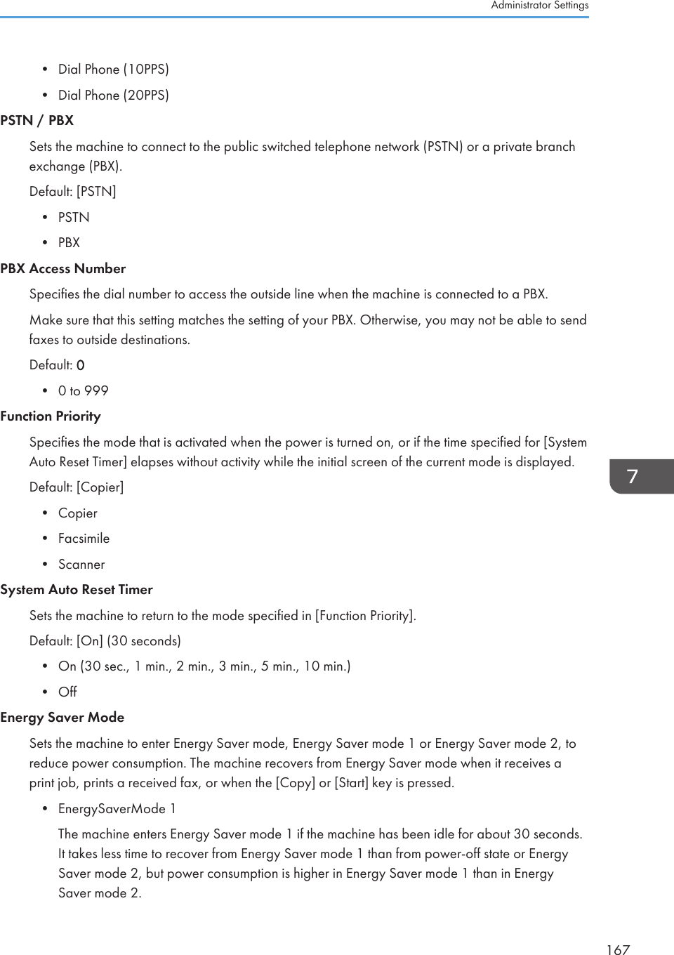 • Dial Phone (10PPS)•Dial Phone (20PPS)PSTN / PBXSets the machine to connect to the public switched telephone network (PSTN) or a private branchexchange (PBX).Default: [PSTN]• PSTN• PBXPBX Access NumberSpecifies the dial number to access the outside line when the machine is connected to a PBX.Make sure that this setting matches the setting of your PBX. Otherwise, you may not be able to sendfaxes to outside destinations.Default: 0• 0 to 999Function PrioritySpecifies the mode that is activated when the power is turned on, or if the time specified for [SystemAuto Reset Timer] elapses without activity while the initial screen of the current mode is displayed.Default: [Copier]• Copier• Facsimile• ScannerSystem Auto Reset TimerSets the machine to return to the mode specified in [Function Priority].Default: [On] (30 seconds)• On (30 sec., 1 min., 2 min., 3 min., 5 min., 10 min.)• OffEnergy Saver ModeSets the machine to enter Energy Saver mode, Energy Saver mode 1 or Energy Saver mode 2, toreduce power consumption. The machine recovers from Energy Saver mode when it receives aprint job, prints a received fax, or when the [Copy] or [Start] key is pressed.• EnergySaverMode 1The machine enters Energy Saver mode 1 if the machine has been idle for about 30 seconds.It takes less time to recover from Energy Saver mode 1 than from power-off state or EnergySaver mode 2, but power consumption is higher in Energy Saver mode 1 than in EnergySaver mode 2.Administrator Settings167