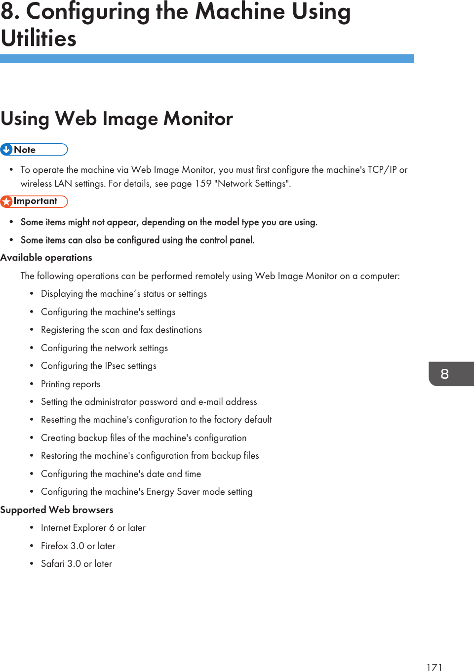 8. Configuring the Machine UsingUtilitiesUsing Web Image Monitor• To operate the machine via Web Image Monitor, you must first configure the machine&apos;s TCP/IP orwireless LAN settings. For details, see page 159 &quot;Network Settings&quot;.• Some items might not appear, depending on the model type you are using.• Some items can also be configured using the control panel.Available operationsThe following operations can be performed remotely using Web Image Monitor on a computer:• Displaying the machine’s status or settings• Configuring the machine&apos;s settings• Registering the scan and fax destinations• Configuring the network settings• Configuring the IPsec settings• Printing reports• Setting the administrator password and e-mail address• Resetting the machine&apos;s configuration to the factory default• Creating backup files of the machine&apos;s configuration• Restoring the machine&apos;s configuration from backup files• Configuring the machine&apos;s date and time• Configuring the machine&apos;s Energy Saver mode settingSupported Web browsers• Internet Explorer 6 or later• Firefox 3.0 or later• Safari 3.0 or later171