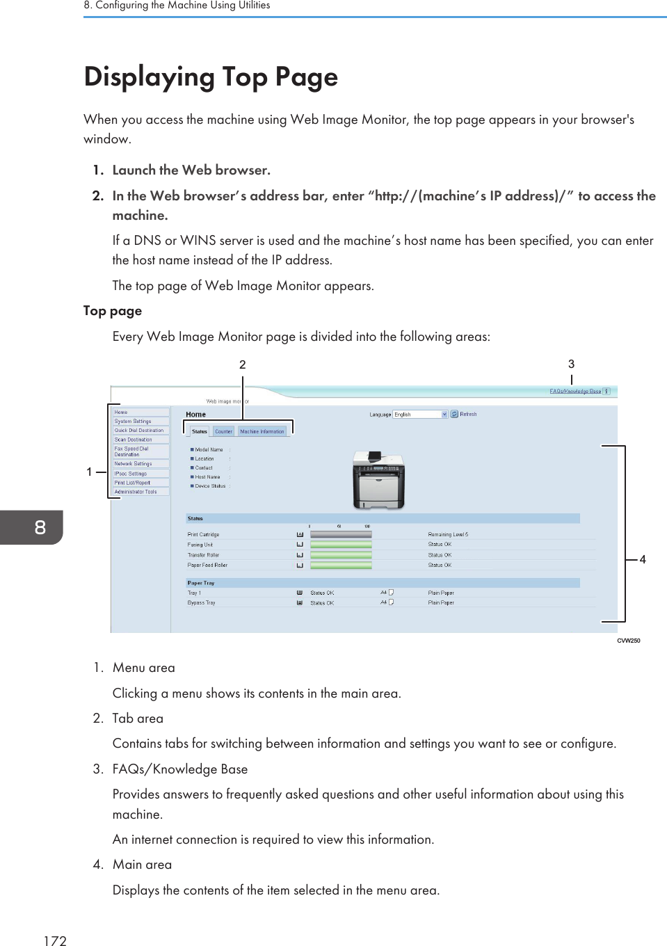 Displaying Top PageWhen you access the machine using Web Image Monitor, the top page appears in your browser&apos;swindow.1. Launch the Web browser.2. In the Web browser’s address bar, enter “http://(machine’s IP address)/” to access themachine.If a DNS or WINS server is used and the machine’s host name has been specified, you can enterthe host name instead of the IP address.The top page of Web Image Monitor appears.Top pageEvery Web Image Monitor page is divided into the following areas:CVW25012341. Menu areaClicking a menu shows its contents in the main area.2. Tab areaContains tabs for switching between information and settings you want to see or configure.3. FAQs/Knowledge BaseProvides answers to frequently asked questions and other useful information about using thismachine.An internet connection is required to view this information.4. Main areaDisplays the contents of the item selected in the menu area.8. Configuring the Machine Using Utilities172