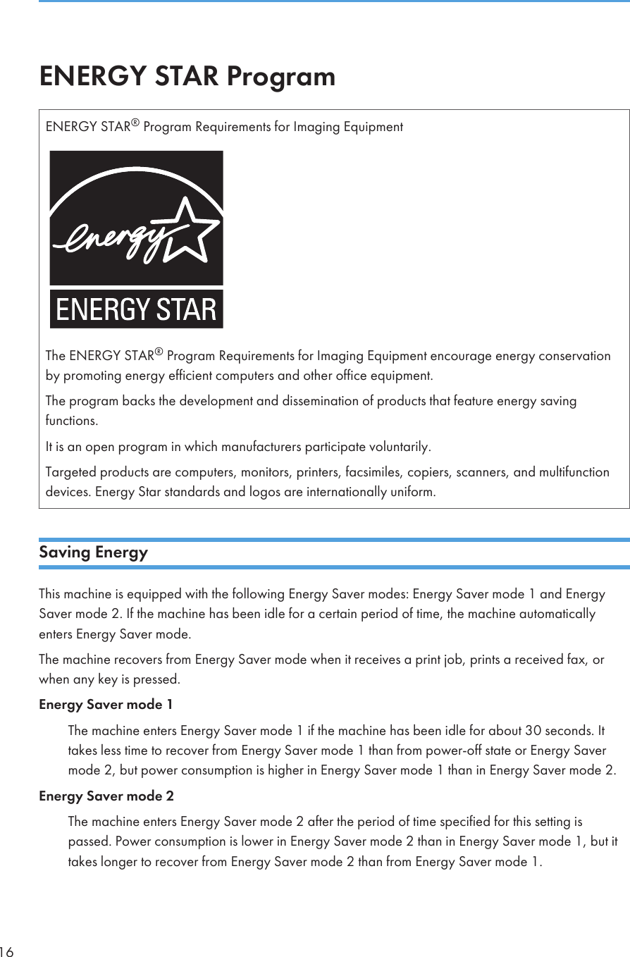 ENERGY STAR ProgramENERGY STAR® Program Requirements for Imaging EquipmentThe ENERGY STAR® Program Requirements for Imaging Equipment encourage energy conservationby promoting energy efficient computers and other office equipment.The program backs the development and dissemination of products that feature energy savingfunctions.It is an open program in which manufacturers participate voluntarily.Targeted products are computers, monitors, printers, facsimiles, copiers, scanners, and multifunctiondevices. Energy Star standards and logos are internationally uniform.Saving EnergyThis machine is equipped with the following Energy Saver modes: Energy Saver mode 1 and EnergySaver mode 2. If the machine has been idle for a certain period of time, the machine automaticallyenters Energy Saver mode.The machine recovers from Energy Saver mode when it receives a print job, prints a received fax, orwhen any key is pressed.Energy Saver mode 1The machine enters Energy Saver mode 1 if the machine has been idle for about 30 seconds. Ittakes less time to recover from Energy Saver mode 1 than from power-off state or Energy Savermode 2, but power consumption is higher in Energy Saver mode 1 than in Energy Saver mode 2.Energy Saver mode 2The machine enters Energy Saver mode 2 after the period of time specified for this setting ispassed. Power consumption is lower in Energy Saver mode 2 than in Energy Saver mode 1, but ittakes longer to recover from Energy Saver mode 2 than from Energy Saver mode 1.16