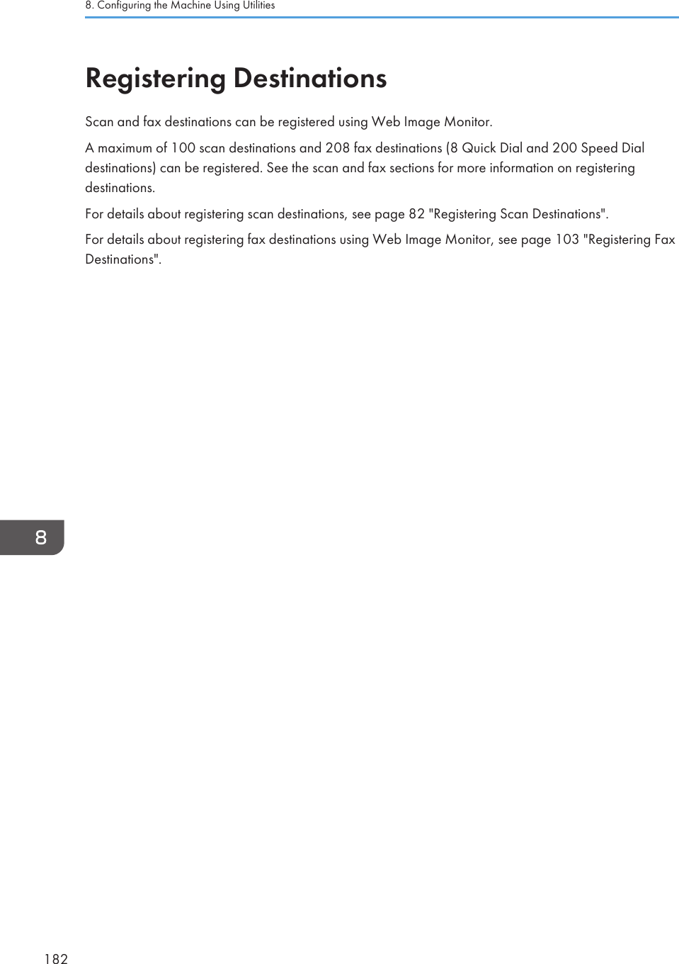 Registering DestinationsScan and fax destinations can be registered using Web Image Monitor.A maximum of 100 scan destinations and 208 fax destinations (8 Quick Dial and 200 Speed Dialdestinations) can be registered. See the scan and fax sections for more information on registeringdestinations.For details about registering scan destinations, see page 82 &quot;Registering Scan Destinations&quot;.For details about registering fax destinations using Web Image Monitor, see page 103 &quot;Registering FaxDestinations&quot;.8. Configuring the Machine Using Utilities182
