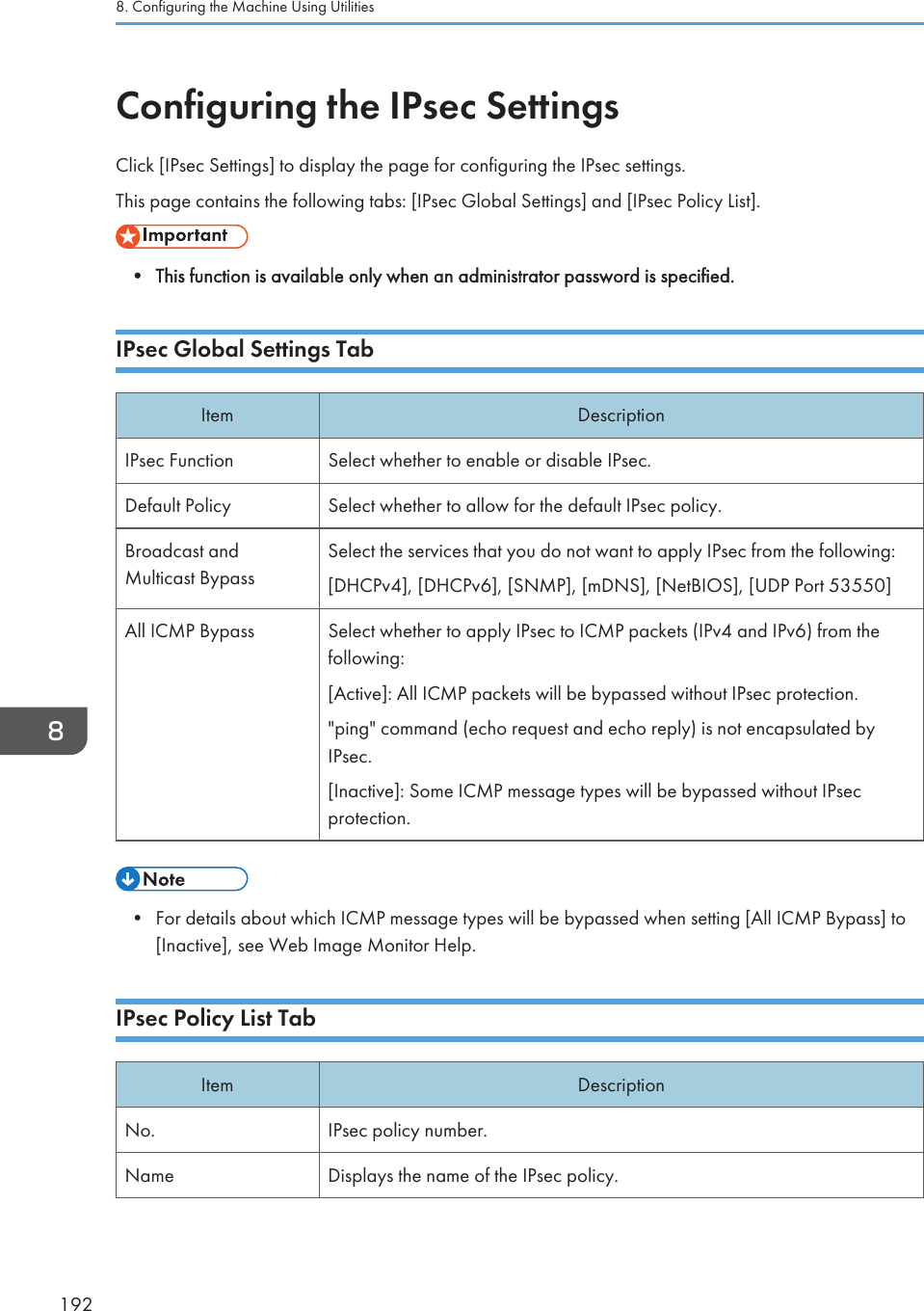 Configuring the IPsec SettingsClick [IPsec Settings] to display the page for configuring the IPsec settings.This page contains the following tabs: [IPsec Global Settings] and [IPsec Policy List].• This function is available only when an administrator password is specified.IPsec Global Settings TabItem DescriptionIPsec Function Select whether to enable or disable IPsec.Default Policy Select whether to allow for the default IPsec policy.Broadcast andMulticast BypassSelect the services that you do not want to apply IPsec from the following:[DHCPv4], [DHCPv6], [SNMP], [mDNS], [NetBIOS], [UDP Port 53550]All ICMP Bypass Select whether to apply IPsec to ICMP packets (IPv4 and IPv6) from thefollowing:[Active]: All ICMP packets will be bypassed without IPsec protection.&quot;ping&quot; command (echo request and echo reply) is not encapsulated byIPsec.[Inactive]: Some ICMP message types will be bypassed without IPsecprotection.• For details about which ICMP message types will be bypassed when setting [All ICMP Bypass] to[Inactive], see Web Image Monitor Help.IPsec Policy List TabItem DescriptionNo. IPsec policy number.Name Displays the name of the IPsec policy.8. Configuring the Machine Using Utilities192