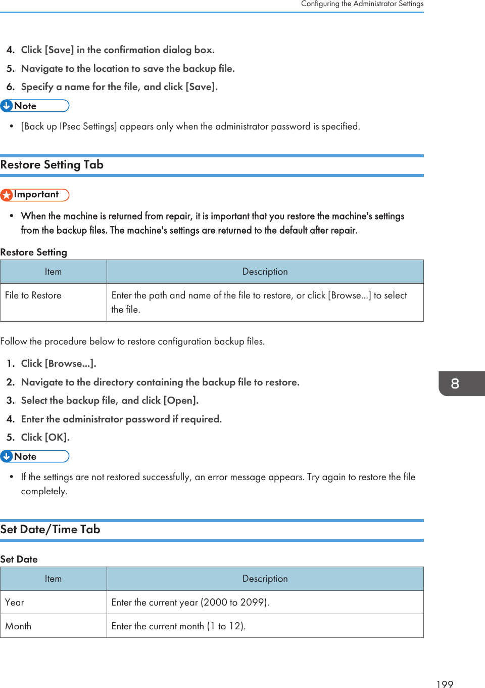 4. Click [Save] in the confirmation dialog box.5. Navigate to the location to save the backup file.6. Specify a name for the file, and click [Save].• [Back up IPsec Settings] appears only when the administrator password is specified.Restore Setting Tab• When the machine is returned from repair, it is important that you restore the machine&apos;s settingsfrom the backup files. The machine&apos;s settings are returned to the default after repair.Restore SettingItem DescriptionFile to Restore Enter the path and name of the file to restore, or click [Browse...] to selectthe file.Follow the procedure below to restore configuration backup files.1. Click [Browse...].2. Navigate to the directory containing the backup file to restore.3. Select the backup file, and click [Open].4. Enter the administrator password if required.5. Click [OK].• If the settings are not restored successfully, an error message appears. Try again to restore the filecompletely.Set Date/Time TabSet DateItem DescriptionYear Enter the current year (2000 to 2099).Month Enter the current month (1 to 12).Configuring the Administrator Settings199