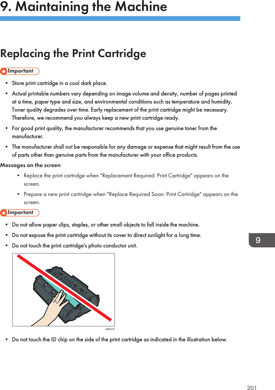 9. Maintaining the MachineReplacing the Print Cartridge• Store print cartridge in a cool dark place.• Actual printable numbers vary depending on image volume and density, number of pages printedat a time, paper type and size, and environmental conditions such as temperature and humidity.Toner quality degrades over time. Early replacement of the print cartridge might be necessary.Therefore, we recommend you always keep a new print cartridge ready.• For good print quality, the manufacturer recommends that you use genuine toner from themanufacturer.• The manufacturer shall not be responsible for any damage or expense that might result from the useof parts other than genuine parts from the manufacturer with your office products.Messages on the screen• Replace the print cartridge when &quot;Replacement Required: Print Cartridge&quot; appears on thescreen.• Prepare a new print cartridge when &quot;Replace Required Soon: Print Cartridge&quot; appears on thescreen.• Do not allow paper clips, staples, or other small objects to fall inside the machine.• Do not expose the print cartridge without its cover to direct sunlight for a long time.• Do not touch the print cartridge&apos;s photo conductor unit.CMC013• Do not touch the ID chip on the side of the print cartridge as indicated in the illustration below.201