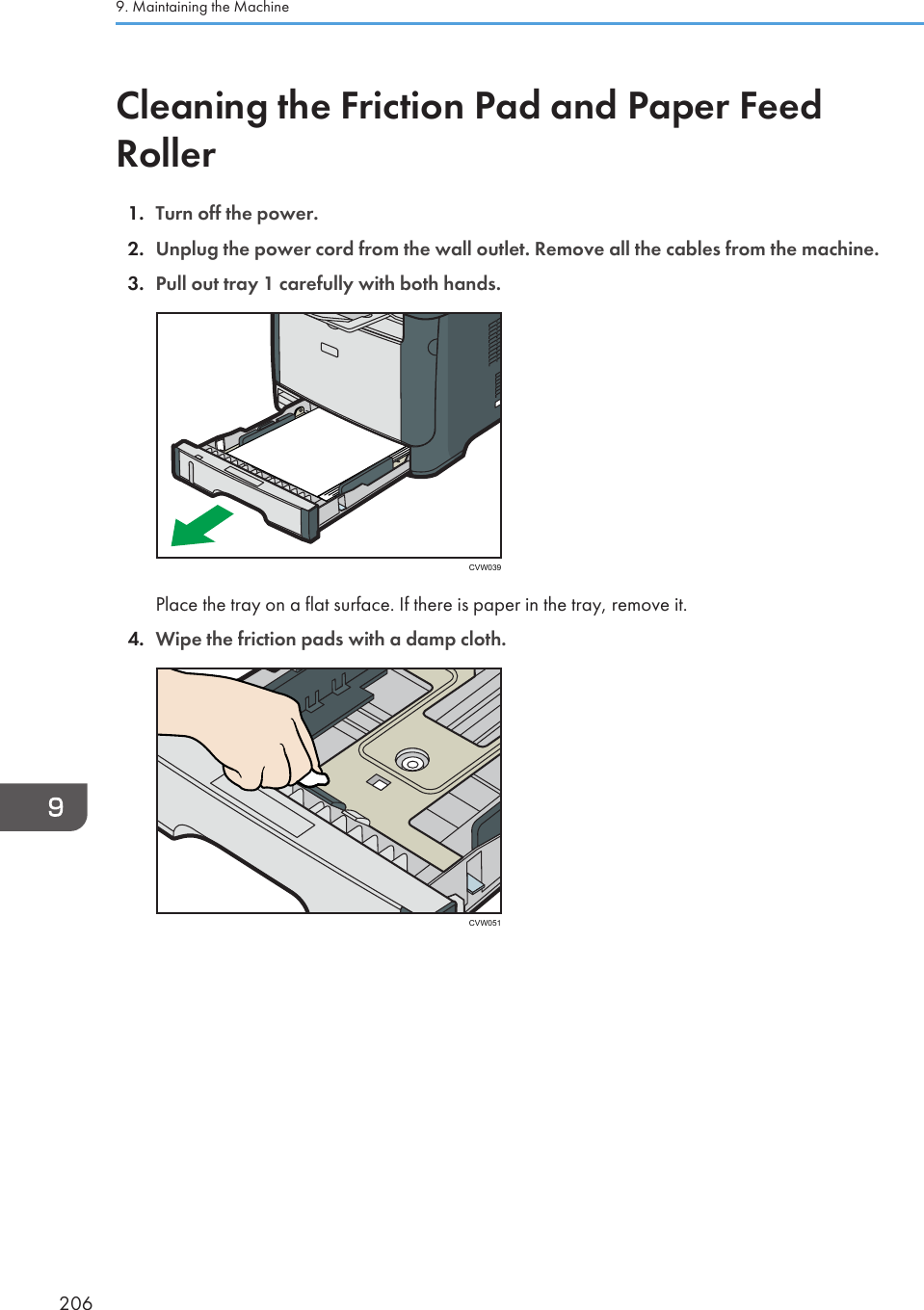 Cleaning the Friction Pad and Paper FeedRoller1. Turn off the power.2. Unplug the power cord from the wall outlet. Remove all the cables from the machine.3. Pull out tray 1 carefully with both hands.CVW039Place the tray on a flat surface. If there is paper in the tray, remove it.4. Wipe the friction pads with a damp cloth.CVW0519. Maintaining the Machine206