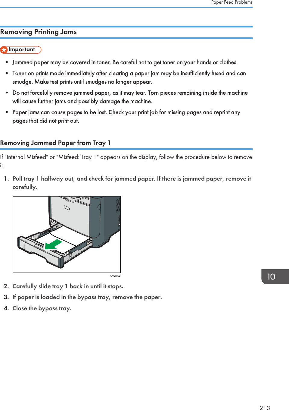 Removing Printing Jams• Jammed paper may be covered in toner. Be careful not to get toner on your hands or clothes.•Toner on prints made immediately after clearing a paper jam may be insufficiently fused and cansmudge. Make test prints until smudges no longer appear.• Do not forcefully remove jammed paper, as it may tear. Torn pieces remaining inside the machinewill cause further jams and possibly damage the machine.• Paper jams can cause pages to be lost. Check your print job for missing pages and reprint anypages that did not print out.Removing Jammed Paper from Tray 1If &quot;Internal Misfeed&quot; or &quot;Misfeed: Tray 1&quot; appears on the display, follow the procedure below to removeit.1. Pull tray 1 halfway out, and check for jammed paper. If there is jammed paper, remove itcarefully.CVW0222. Carefully slide tray 1 back in until it stops.3. If paper is loaded in the bypass tray, remove the paper.4. Close the bypass tray.Paper Feed Problems213