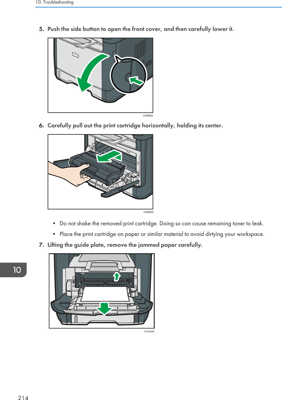 5. Push the side button to open the front cover, and then carefully lower it.CVW0236. Carefully pull out the print cartridge horizontally, holding its center.CVW024• Do not shake the removed print cartridge. Doing so can cause remaining toner to leak.•Place the print cartridge on paper or similar material to avoid dirtying your workspace.7. Lifting the guide plate, remove the jammed paper carefully.CVW02510. Troubleshooting214