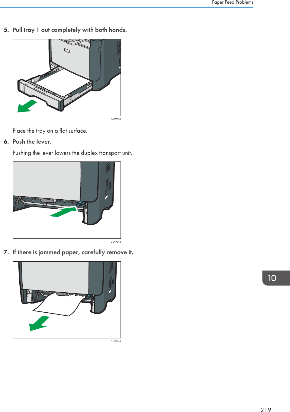 5. Pull tray 1 out completely with both hands.CVW039Place the tray on a flat surface.6. Push the lever.Pushing the lever lowers the duplex transport unit.CVW0437. If there is jammed paper, carefully remove it.CVW044Paper Feed Problems219