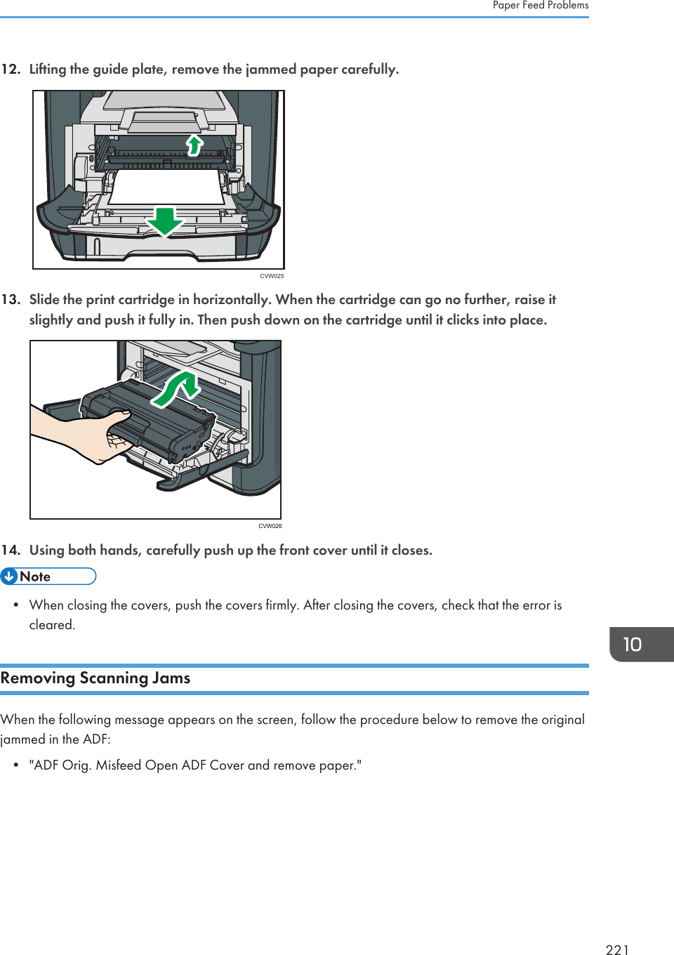 12. Lifting the guide plate, remove the jammed paper carefully.CVW02513. Slide the print cartridge in horizontally. When the cartridge can go no further, raise itslightly and push it fully in. Then push down on the cartridge until it clicks into place.CVW02614. Using both hands, carefully push up the front cover until it closes.• When closing the covers, push the covers firmly. After closing the covers, check that the error iscleared.Removing Scanning JamsWhen the following message appears on the screen, follow the procedure below to remove the originaljammed in the ADF:•&quot;ADF Orig. Misfeed Open ADF Cover and remove paper.&quot;Paper Feed Problems221