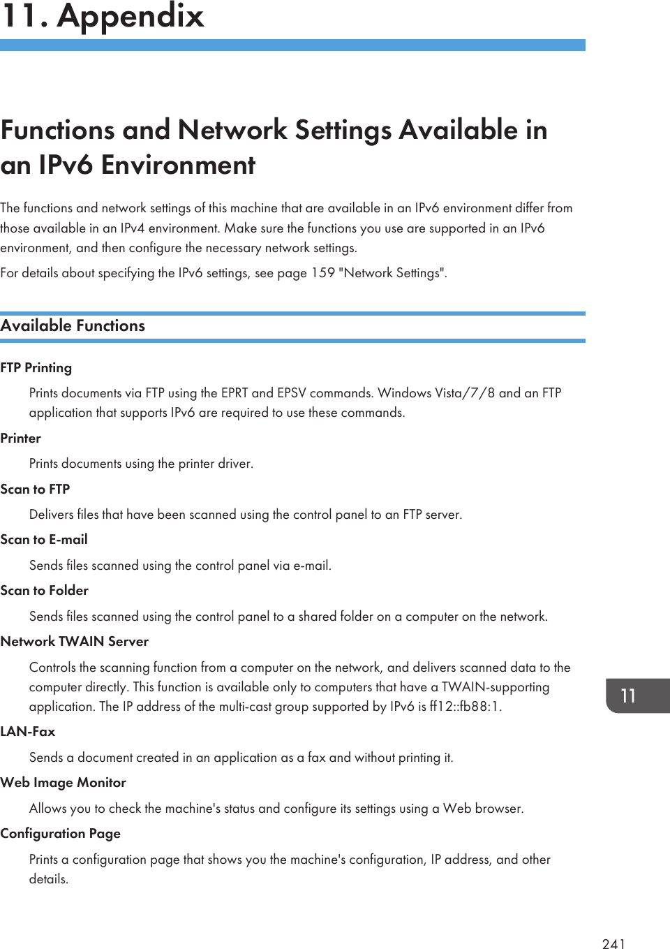 11. AppendixFunctions and Network Settings Available inan IPv6 EnvironmentThe functions and network settings of this machine that are available in an IPv6 environment differ fromthose available in an IPv4 environment. Make sure the functions you use are supported in an IPv6environment, and then configure the necessary network settings.For details about specifying the IPv6 settings, see page 159 &quot;Network Settings&quot;.Available FunctionsFTP PrintingPrints documents via FTP using the EPRT and EPSV commands. Windows Vista/7/8 and an FTPapplication that supports IPv6 are required to use these commands.PrinterPrints documents using the printer driver.Scan to FTPDelivers files that have been scanned using the control panel to an FTP server.Scan to E-mailSends files scanned using the control panel via e-mail.Scan to FolderSends files scanned using the control panel to a shared folder on a computer on the network.Network TWAIN ServerControls the scanning function from a computer on the network, and delivers scanned data to thecomputer directly. This function is available only to computers that have a TWAIN-supportingapplication. The IP address of the multi-cast group supported by IPv6 is ff12::fb88:1.LAN-FaxSends a document created in an application as a fax and without printing it.Web Image MonitorAllows you to check the machine&apos;s status and configure its settings using a Web browser.Configuration PagePrints a configuration page that shows you the machine&apos;s configuration, IP address, and otherdetails.241