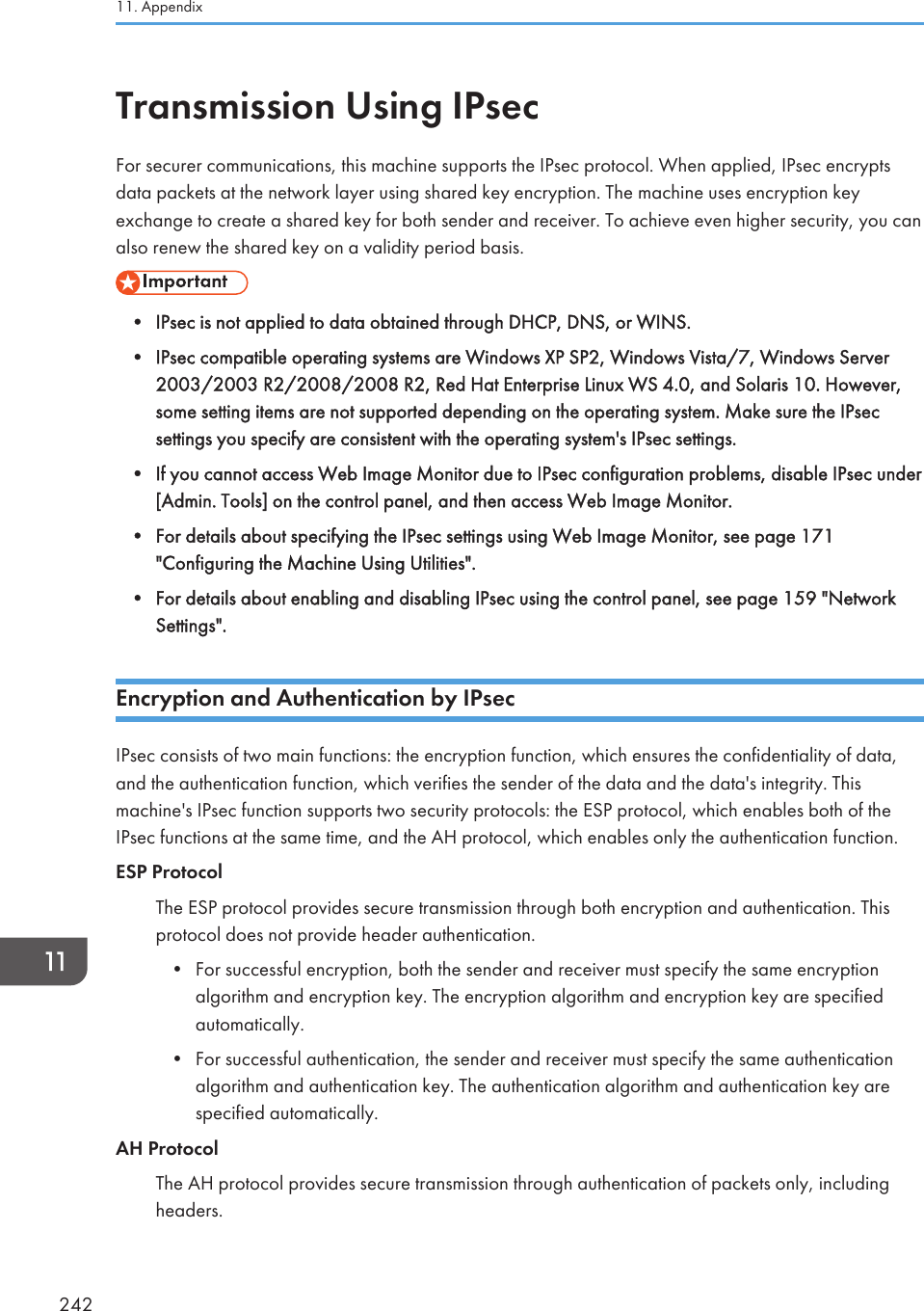 Transmission Using IPsecFor securer communications, this machine supports the IPsec protocol. When applied, IPsec encryptsdata packets at the network layer using shared key encryption. The machine uses encryption keyexchange to create a shared key for both sender and receiver. To achieve even higher security, you canalso renew the shared key on a validity period basis.• IPsec is not applied to data obtained through DHCP, DNS, or WINS.•IPsec compatible operating systems are Windows XP SP2, Windows Vista/7, Windows Server2003/2003 R2/2008/2008 R2, Red Hat Enterprise Linux WS 4.0, and Solaris 10. However,some setting items are not supported depending on the operating system. Make sure the IPsecsettings you specify are consistent with the operating system&apos;s IPsec settings.• If you cannot access Web Image Monitor due to IPsec configuration problems, disable IPsec under[Admin. Tools] on the control panel, and then access Web Image Monitor.• For details about specifying the IPsec settings using Web Image Monitor, see page 171&quot;Configuring the Machine Using Utilities&quot;.• For details about enabling and disabling IPsec using the control panel, see page 159 &quot;NetworkSettings&quot;.Encryption and Authentication by IPsecIPsec consists of two main functions: the encryption function, which ensures the confidentiality of data,and the authentication function, which verifies the sender of the data and the data&apos;s integrity. Thismachine&apos;s IPsec function supports two security protocols: the ESP protocol, which enables both of theIPsec functions at the same time, and the AH protocol, which enables only the authentication function.ESP ProtocolThe ESP protocol provides secure transmission through both encryption and authentication. Thisprotocol does not provide header authentication.•For successful encryption, both the sender and receiver must specify the same encryptionalgorithm and encryption key. The encryption algorithm and encryption key are specifiedautomatically.• For successful authentication, the sender and receiver must specify the same authenticationalgorithm and authentication key. The authentication algorithm and authentication key arespecified automatically.AH ProtocolThe AH protocol provides secure transmission through authentication of packets only, includingheaders.11. Appendix242