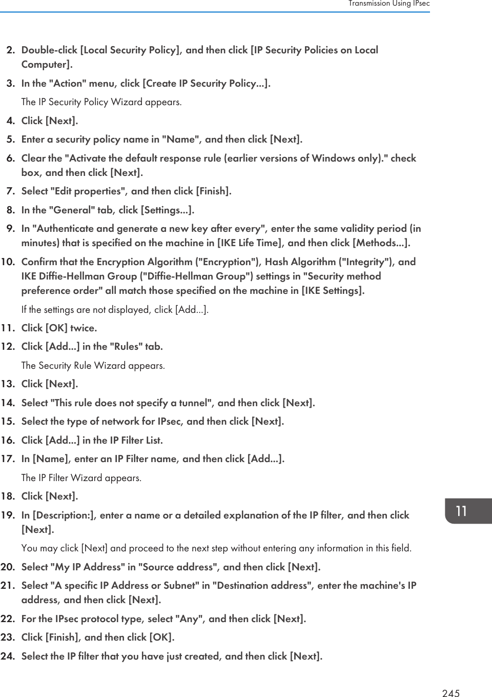 2. Double-click [Local Security Policy], and then click [IP Security Policies on LocalComputer].3. In the &quot;Action&quot; menu, click [Create IP Security Policy...].The IP Security Policy Wizard appears.4. Click [Next].5. Enter a security policy name in &quot;Name&quot;, and then click [Next].6. Clear the &quot;Activate the default response rule (earlier versions of Windows only).&quot; checkbox, and then click [Next].7. Select &quot;Edit properties&quot;, and then click [Finish].8. In the &quot;General&quot; tab, click [Settings...].9. In &quot;Authenticate and generate a new key after every&quot;, enter the same validity period (inminutes) that is specified on the machine in [IKE Life Time], and then click [Methods...].10. Confirm that the Encryption Algorithm (&quot;Encryption&quot;), Hash Algorithm (&quot;Integrity&quot;), andIKE Diffie-Hellman Group (&quot;Diffie-Hellman Group&quot;) settings in &quot;Security methodpreference order&quot; all match those specified on the machine in [IKE Settings].If the settings are not displayed, click [Add...].11. Click [OK] twice.12. Click [Add...] in the &quot;Rules&quot; tab.The Security Rule Wizard appears.13. Click [Next].14. Select &quot;This rule does not specify a tunnel&quot;, and then click [Next].15. Select the type of network for IPsec, and then click [Next].16. Click [Add...] in the IP Filter List.17. In [Name], enter an IP Filter name, and then click [Add...].The IP Filter Wizard appears.18. Click [Next].19. In [Description:], enter a name or a detailed explanation of the IP filter, and then click[Next].You may click [Next] and proceed to the next step without entering any information in this field.20. Select &quot;My IP Address&quot; in &quot;Source address&quot;, and then click [Next].21. Select &quot;A specific IP Address or Subnet&quot; in &quot;Destination address&quot;, enter the machine&apos;s IPaddress, and then click [Next].22. For the IPsec protocol type, select &quot;Any&quot;, and then click [Next].23. Click [Finish], and then click [OK].24. Select the IP filter that you have just created, and then click [Next].Transmission Using IPsec245