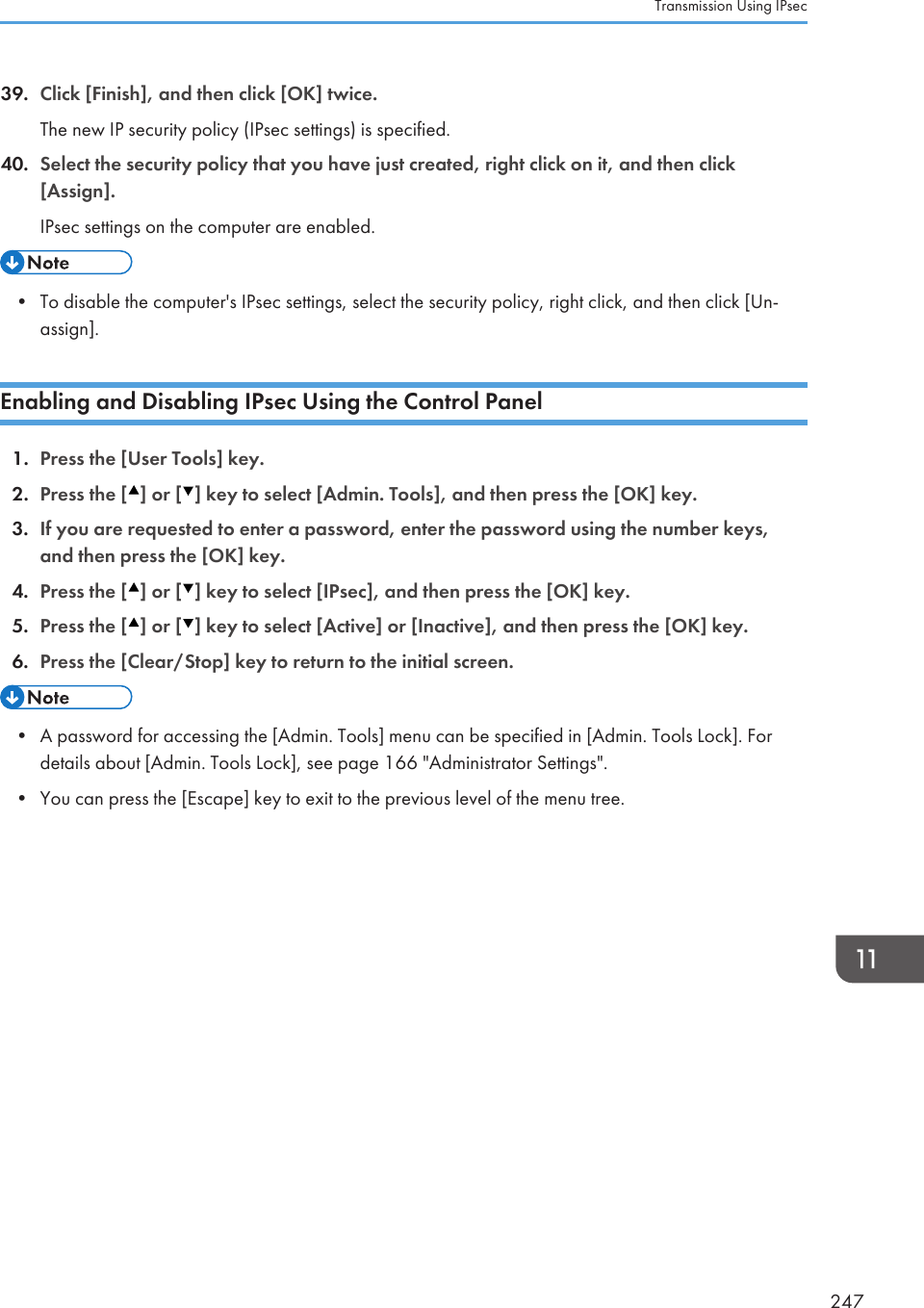 39. Click [Finish], and then click [OK] twice.The new IP security policy (IPsec settings) is specified.40. Select the security policy that you have just created, right click on it, and then click[Assign].IPsec settings on the computer are enabled.• To disable the computer&apos;s IPsec settings, select the security policy, right click, and then click [Un-assign].Enabling and Disabling IPsec Using the Control Panel1. Press the [User Tools] key.2. Press the [ ] or [ ] key to select [Admin. Tools], and then press the [OK] key.3. If you are requested to enter a password, enter the password using the number keys,and then press the [OK] key.4. Press the [ ] or [ ] key to select [IPsec], and then press the [OK] key.5. Press the [ ] or [ ] key to select [Active] or [Inactive], and then press the [OK] key.6. Press the [Clear/Stop] key to return to the initial screen.• A password for accessing the [Admin. Tools] menu can be specified in [Admin. Tools Lock]. Fordetails about [Admin. Tools Lock], see page 166 &quot;Administrator Settings&quot;.•You can press the [Escape] key to exit to the previous level of the menu tree.Transmission Using IPsec247