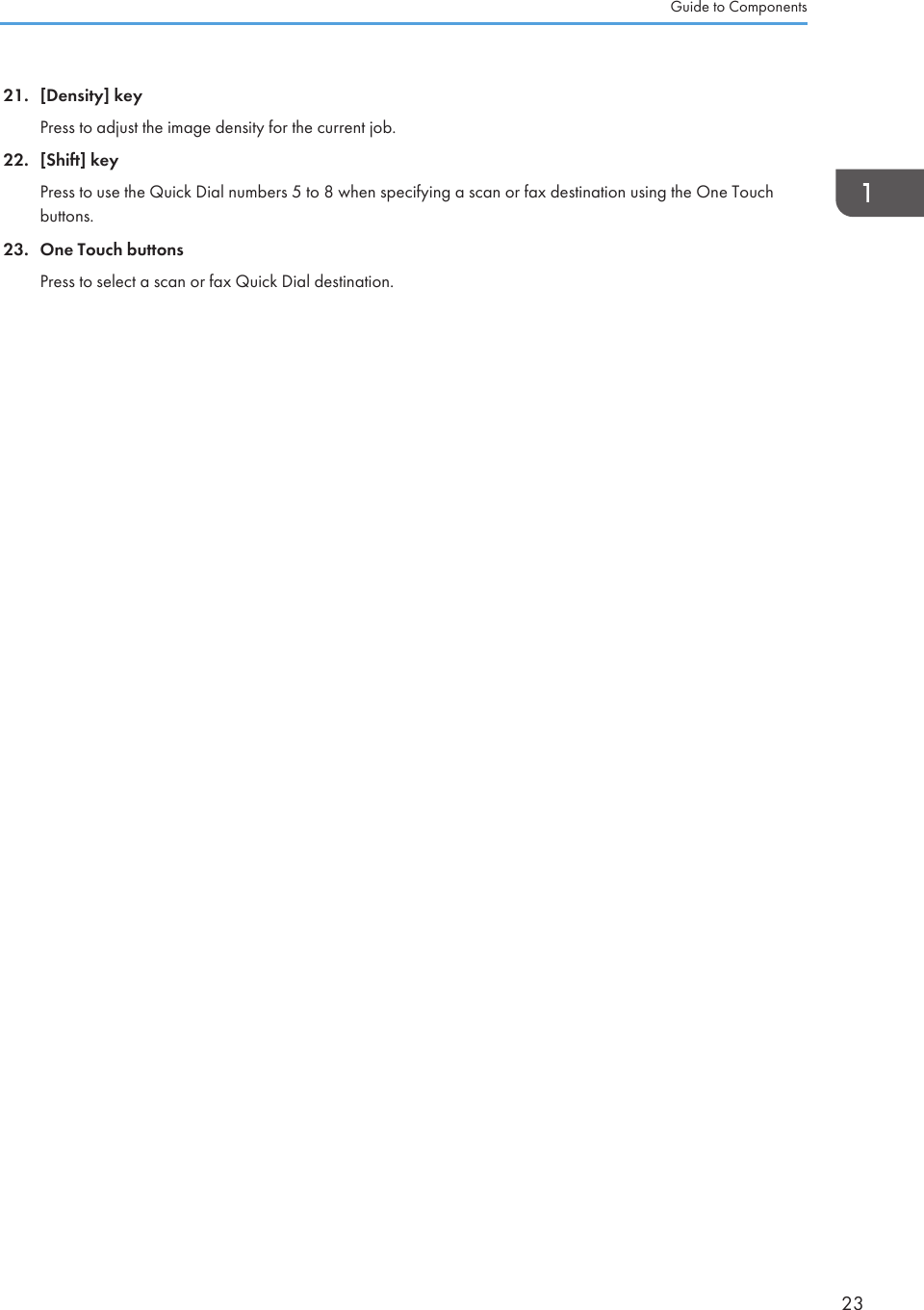 21. [Density] keyPress to adjust the image density for the current job.22. [Shift] keyPress to use the Quick Dial numbers 5 to 8 when specifying a scan or fax destination using the One Touchbuttons.23. One Touch buttonsPress to select a scan or fax Quick Dial destination.Guide to Components23