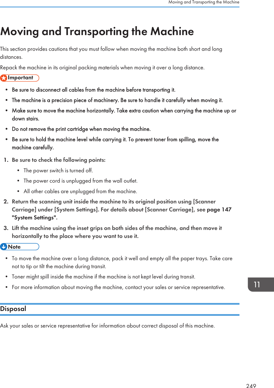 Moving and Transporting the MachineThis section provides cautions that you must follow when moving the machine both short and longdistances.Repack the machine in its original packing materials when moving it over a long distance.• Be sure to disconnect all cables from the machine before transporting it.•The machine is a precision piece of machinery. Be sure to handle it carefully when moving it.• Make sure to move the machine horizontally. Take extra caution when carrying the machine up ordown stairs.• Do not remove the print cartridge when moving the machine.• Be sure to hold the machine level while carrying it. To prevent toner from spilling, move themachine carefully.1. Be sure to check the following points:• The power switch is turned off.• The power cord is unplugged from the wall outlet.• All other cables are unplugged from the machine.2. Return the scanning unit inside the machine to its original position using [ScannerCarriage] under [System Settings]. For details about [Scanner Carriage], see page 147&quot;System Settings&quot;.3. Lift the machine using the inset grips on both sides of the machine, and then move ithorizontally to the place where you want to use it.• To move the machine over a long distance, pack it well and empty all the paper trays. Take carenot to tip or tilt the machine during transit.•Toner might spill inside the machine if the machine is not kept level during transit.• For more information about moving the machine, contact your sales or service representative.DisposalAsk your sales or service representative for information about correct disposal of this machine.Moving and Transporting the Machine249