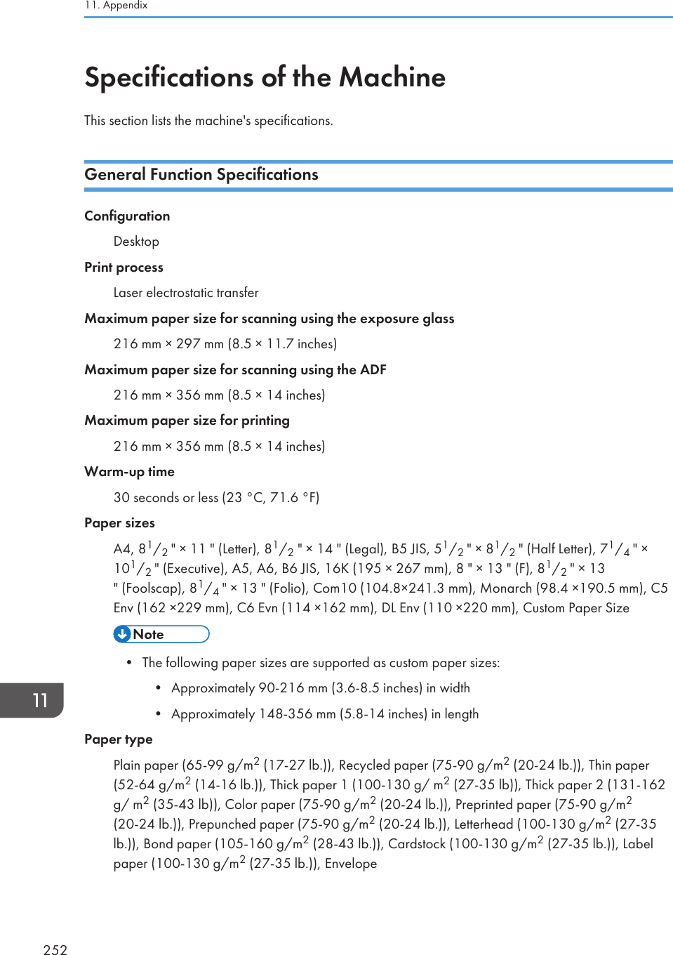 Specifications of the MachineThis section lists the machine&apos;s specifications.General Function SpecificationsConfigurationDesktopPrint processLaser electrostatic transferMaximum paper size for scanning using the exposure glass216 mm × 297 mm (8.5 × 11.7 inches)Maximum paper size for scanning using the ADF216 mm × 356 mm (8.5 × 14 inches)Maximum paper size for printing216 mm × 356 mm (8.5 × 14 inches)Warm-up time30 seconds or less (23 °C, 71.6 °F)Paper sizesA4, 81/2 &quot; × 11 &quot; (Letter), 81/2 &quot; × 14 &quot; (Legal), B5 JIS, 51/2 &quot; × 81/2 &quot; (Half Letter), 71/4 &quot; ×101/2 &quot; (Executive), A5, A6, B6 JIS, 16K (195 × 267 mm), 8 &quot; × 13 &quot; (F), 81/2 &quot; × 13&quot; (Foolscap), 81/4 &quot; × 13 &quot; (Folio), Com10 (104.8×241.3 mm), Monarch (98.4 ×190.5 mm), C5Env (162 ×229 mm), C6 Evn (114 ×162 mm), DL Env (110 ×220 mm), Custom Paper Size• The following paper sizes are supported as custom paper sizes:•Approximately 90-216 mm (3.6-8.5 inches) in width• Approximately 148-356 mm (5.8-14 inches) in lengthPaper typePlain paper (65-99 g/m2 (17-27 lb.)), Recycled paper (75-90 g/m2 (20-24 lb.)), Thin paper(52-64 g/m2 (14-16 lb.)), Thick paper 1 (100-130 g/ m2 (27-35 lb)), Thick paper 2 (131-162g/ m2 (35-43 lb)), Color paper (75-90 g/m2 (20-24 lb.)), Preprinted paper (75-90 g/m2(20-24 lb.)), Prepunched paper (75-90 g/m2 (20-24 lb.)), Letterhead (100-130 g/m2 (27-35lb.)), Bond paper (105-160 g/m2 (28-43 lb.)), Cardstock (100-130 g/m2 (27-35 lb.)), Labelpaper (100-130 g/m2 (27-35 lb.)), Envelope11. Appendix252