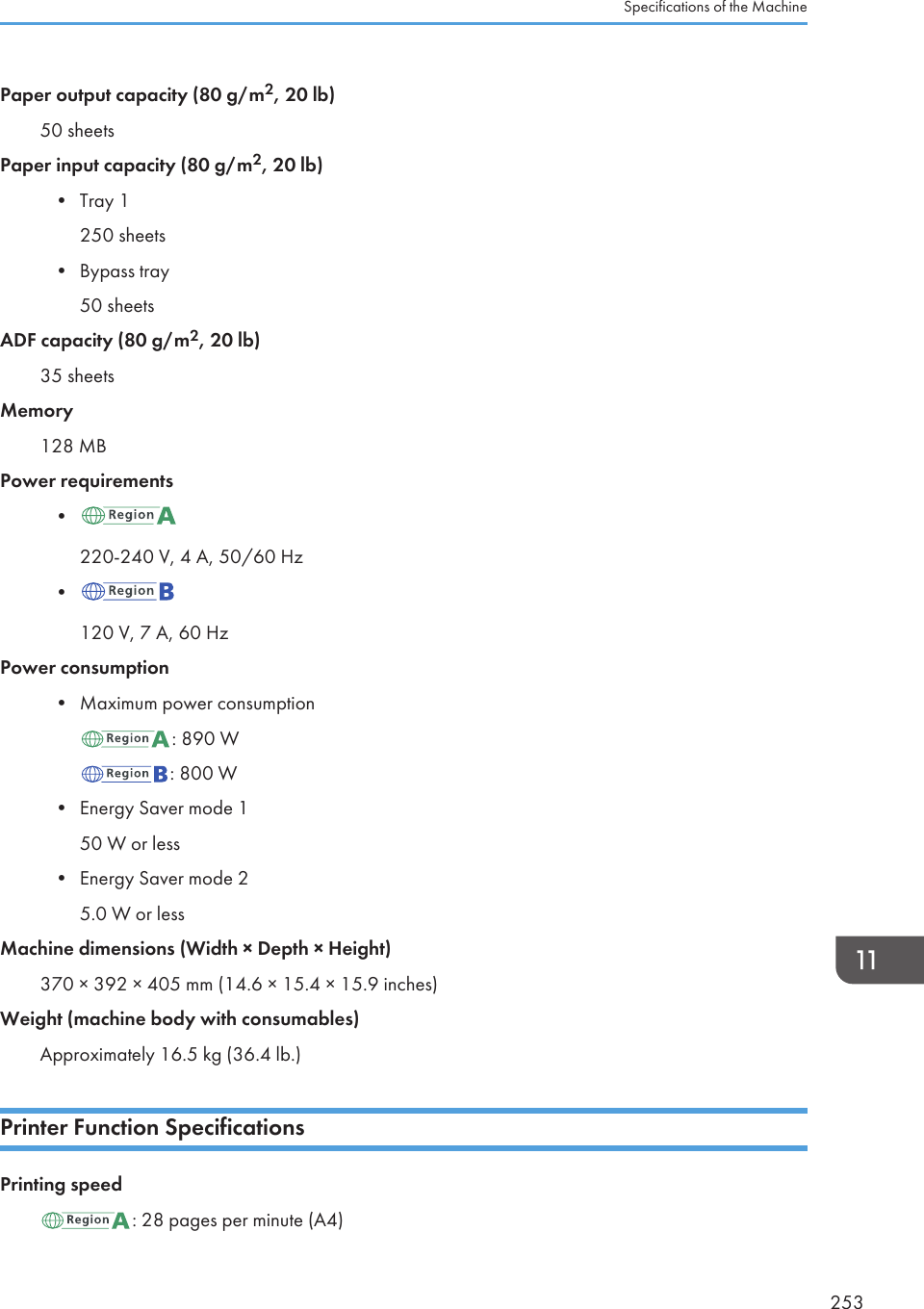 Paper output capacity (80 g/m2, 20 lb)50 sheetsPaper input capacity (80 g/m2, 20 lb)•Tray 1250 sheets• Bypass tray50 sheetsADF capacity (80 g/m2, 20 lb)35 sheetsMemory128 MBPower requirements•220-240 V, 4 A, 50/60 Hz•120 V, 7 A, 60 HzPower consumption•Maximum power consumption: 890 W: 800 W•Energy Saver mode 150 W or less• Energy Saver mode 25.0 W or lessMachine dimensions (Width × Depth × Height)370 × 392 × 405 mm (14.6 × 15.4 × 15.9 inches)Weight (machine body with consumables)Approximately 16.5 kg (36.4 lb.)Printer Function SpecificationsPrinting speed: 28 pages per minute (A4)Specifications of the Machine253