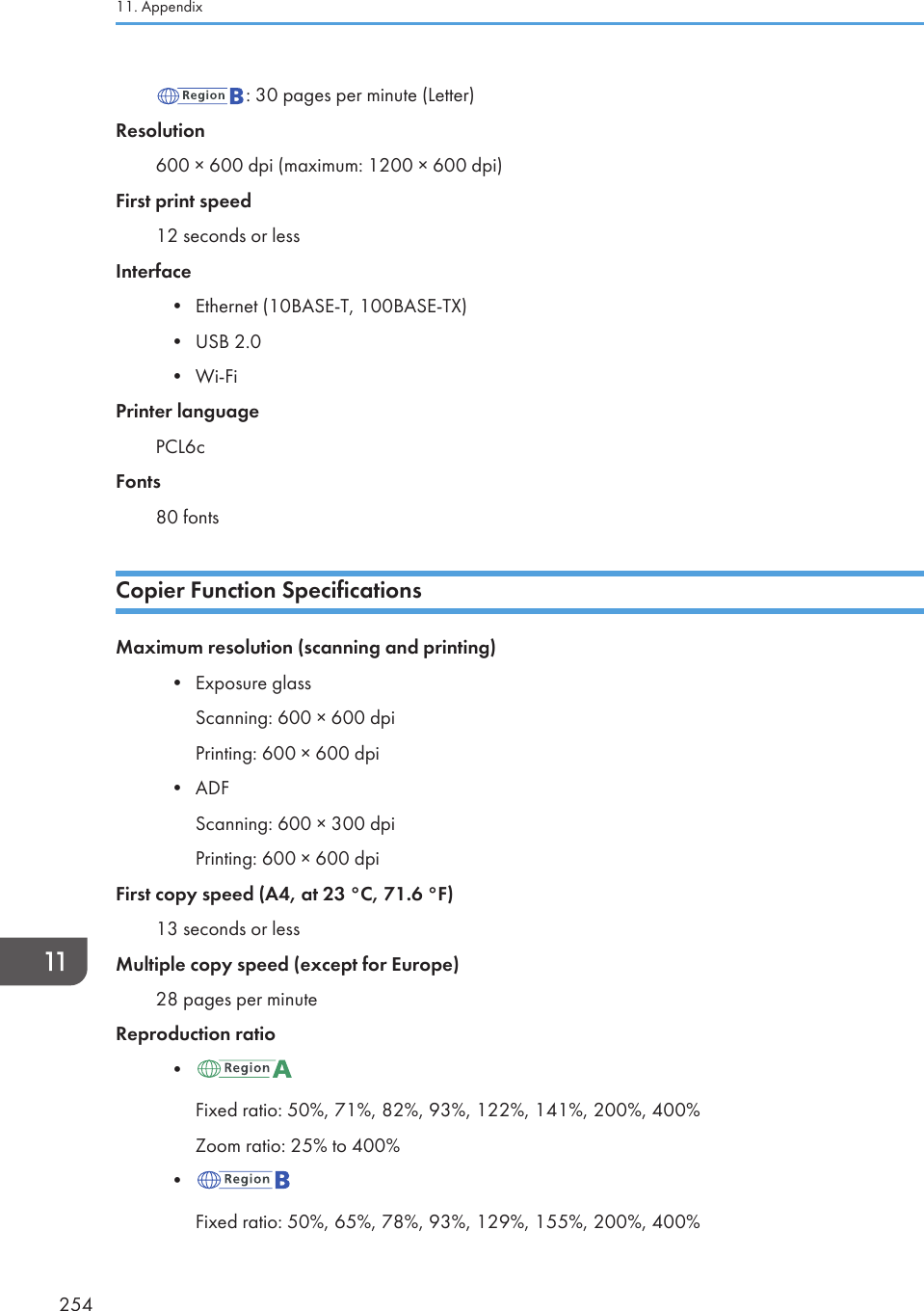 : 30 pages per minute (Letter)Resolution600 × 600 dpi (maximum: 1200 × 600 dpi)First print speed12 seconds or lessInterface•Ethernet (10BASE-T, 100BASE-TX)• USB 2.0• Wi-FiPrinter languagePCL6cFonts80 fontsCopier Function SpecificationsMaximum resolution (scanning and printing)•Exposure glassScanning: 600 × 600 dpiPrinting: 600 × 600 dpi• ADFScanning: 600 × 300 dpiPrinting: 600 × 600 dpiFirst copy speed (A4, at 23 °C, 71.6 °F)13 seconds or lessMultiple copy speed (except for Europe)28 pages per minuteReproduction ratio•Fixed ratio: 50%, 71%, 82%, 93%, 122%, 141%, 200%, 400%Zoom ratio: 25% to 400%•Fixed ratio: 50%, 65%, 78%, 93%, 129%, 155%, 200%, 400%11. Appendix254