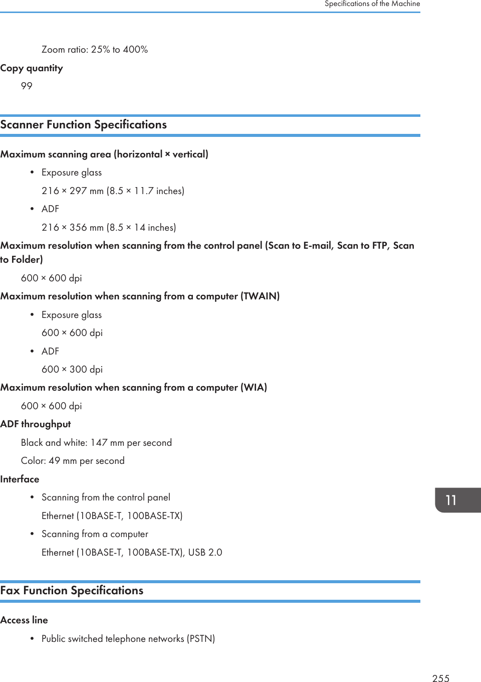 Zoom ratio: 25% to 400%Copy quantity99Scanner Function SpecificationsMaximum scanning area (horizontal × vertical)•Exposure glass216 × 297 mm (8.5 × 11.7 inches)• ADF216 × 356 mm (8.5 × 14 inches)Maximum resolution when scanning from the control panel (Scan to E-mail, Scan to FTP, Scanto Folder)600 × 600 dpiMaximum resolution when scanning from a computer (TWAIN)• Exposure glass600 × 600 dpi• ADF600 × 300 dpiMaximum resolution when scanning from a computer (WIA)600 × 600 dpiADF throughputBlack and white: 147 mm per secondColor: 49 mm per secondInterface• Scanning from the control panelEthernet (10BASE-T, 100BASE-TX)• Scanning from a computerEthernet (10BASE-T, 100BASE-TX), USB 2.0Fax Function SpecificationsAccess line•Public switched telephone networks (PSTN)Specifications of the Machine255