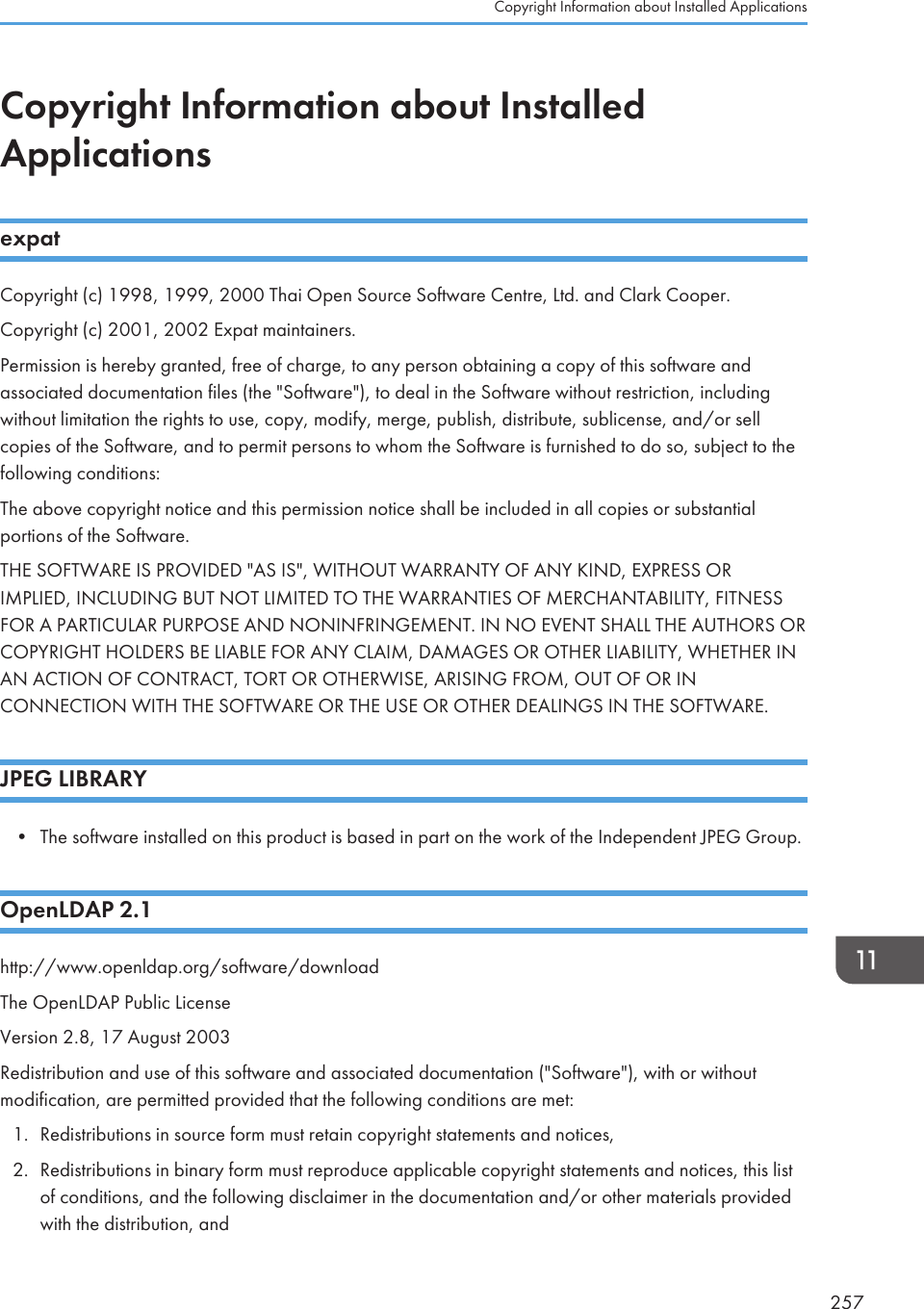 Copyright Information about InstalledApplicationsexpatCopyright (c) 1998, 1999, 2000 Thai Open Source Software Centre, Ltd. and Clark Cooper.Copyright (c) 2001, 2002 Expat maintainers.Permission is hereby granted, free of charge, to any person obtaining a copy of this software andassociated documentation files (the &quot;Software&quot;), to deal in the Software without restriction, includingwithout limitation the rights to use, copy, modify, merge, publish, distribute, sublicense, and/or sellcopies of the Software, and to permit persons to whom the Software is furnished to do so, subject to thefollowing conditions:The above copyright notice and this permission notice shall be included in all copies or substantialportions of the Software.THE SOFTWARE IS PROVIDED &quot;AS IS&quot;, WITHOUT WARRANTY OF ANY KIND, EXPRESS ORIMPLIED, INCLUDING BUT NOT LIMITED TO THE WARRANTIES OF MERCHANTABILITY, FITNESSFOR A PARTICULAR PURPOSE AND NONINFRINGEMENT. IN NO EVENT SHALL THE AUTHORS ORCOPYRIGHT HOLDERS BE LIABLE FOR ANY CLAIM, DAMAGES OR OTHER LIABILITY, WHETHER INAN ACTION OF CONTRACT, TORT OR OTHERWISE, ARISING FROM, OUT OF OR INCONNECTION WITH THE SOFTWARE OR THE USE OR OTHER DEALINGS IN THE SOFTWARE.JPEG LIBRARY• The software installed on this product is based in part on the work of the Independent JPEG Group.OpenLDAP 2.1http://www.openldap.org/software/downloadThe OpenLDAP Public LicenseVersion 2.8, 17 August 2003Redistribution and use of this software and associated documentation (&quot;Software&quot;), with or withoutmodification, are permitted provided that the following conditions are met:1. Redistributions in source form must retain copyright statements and notices,2. Redistributions in binary form must reproduce applicable copyright statements and notices, this listof conditions, and the following disclaimer in the documentation and/or other materials providedwith the distribution, andCopyright Information about Installed Applications257