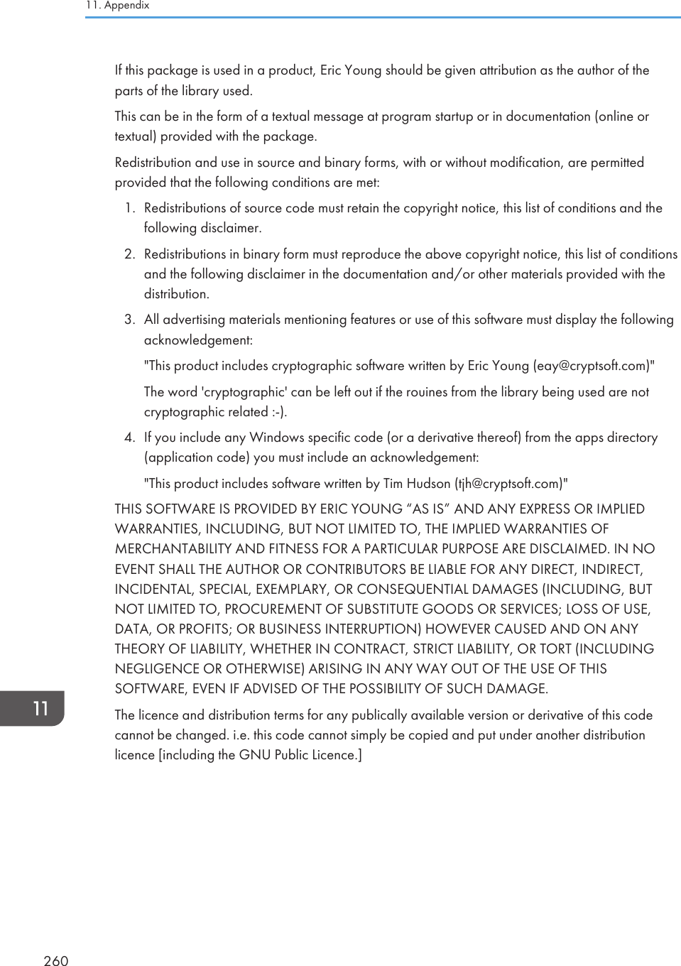 If this package is used in a product, Eric Young should be given attribution as the author of theparts of the library used.This can be in the form of a textual message at program startup or in documentation (online ortextual) provided with the package.Redistribution and use in source and binary forms, with or without modification, are permittedprovided that the following conditions are met:1. Redistributions of source code must retain the copyright notice, this list of conditions and thefollowing disclaimer.2. Redistributions in binary form must reproduce the above copyright notice, this list of conditionsand the following disclaimer in the documentation and/or other materials provided with thedistribution.3. All advertising materials mentioning features or use of this software must display the followingacknowledgement:&quot;This product includes cryptographic software written by Eric Young (eay@cryptsoft.com)&quot;The word &apos;cryptographic&apos; can be left out if the rouines from the library being used are notcryptographic related :-).4. If you include any Windows specific code (or a derivative thereof) from the apps directory(application code) you must include an acknowledgement:&quot;This product includes software written by Tim Hudson (tjh@cryptsoft.com)&quot;THIS SOFTWARE IS PROVIDED BY ERIC YOUNG “AS IS” AND ANY EXPRESS OR IMPLIEDWARRANTIES, INCLUDING, BUT NOT LIMITED TO, THE IMPLIED WARRANTIES OFMERCHANTABILITY AND FITNESS FOR A PARTICULAR PURPOSE ARE DISCLAIMED. IN NOEVENT SHALL THE AUTHOR OR CONTRIBUTORS BE LIABLE FOR ANY DIRECT, INDIRECT,INCIDENTAL, SPECIAL, EXEMPLARY, OR CONSEQUENTIAL DAMAGES (INCLUDING, BUTNOT LIMITED TO, PROCUREMENT OF SUBSTITUTE GOODS OR SERVICES; LOSS OF USE,DATA, OR PROFITS; OR BUSINESS INTERRUPTION) HOWEVER CAUSED AND ON ANYTHEORY OF LIABILITY, WHETHER IN CONTRACT, STRICT LIABILITY, OR TORT (INCLUDINGNEGLIGENCE OR OTHERWISE) ARISING IN ANY WAY OUT OF THE USE OF THISSOFTWARE, EVEN IF ADVISED OF THE POSSIBILITY OF SUCH DAMAGE.The licence and distribution terms for any publically available version or derivative of this codecannot be changed. i.e. this code cannot simply be copied and put under another distributionlicence [including the GNU Public Licence.]11. Appendix260