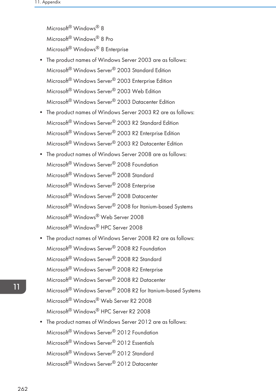 Microsoft® Windows® 8Microsoft® Windows® 8 ProMicrosoft® Windows® 8 Enterprise•The product names of Windows Server 2003 are as follows:Microsoft® Windows Server® 2003 Standard EditionMicrosoft® Windows Server® 2003 Enterprise EditionMicrosoft® Windows Server® 2003 Web EditionMicrosoft® Windows Server® 2003 Datacenter Edition• The product names of Windows Server 2003 R2 are as follows:Microsoft® Windows Server® 2003 R2 Standard EditionMicrosoft® Windows Server® 2003 R2 Enterprise EditionMicrosoft® Windows Server® 2003 R2 Datacenter Edition• The product names of Windows Server 2008 are as follows:Microsoft® Windows Server® 2008 FoundationMicrosoft® Windows Server® 2008 StandardMicrosoft® Windows Server® 2008 EnterpriseMicrosoft® Windows Server® 2008 DatacenterMicrosoft® Windows Server® 2008 for Itanium-based SystemsMicrosoft® Windows® Web Server 2008Microsoft® Windows® HPC Server 2008• The product names of Windows Server 2008 R2 are as follows:Microsoft® Windows Server® 2008 R2 FoundationMicrosoft® Windows Server® 2008 R2 StandardMicrosoft® Windows Server® 2008 R2 EnterpriseMicrosoft® Windows Server® 2008 R2 DatacenterMicrosoft® Windows Server® 2008 R2 for Itanium-based SystemsMicrosoft® Windows® Web Server R2 2008Microsoft® Windows® HPC Server R2 2008• The product names of Windows Server 2012 are as follows:Microsoft® Windows Server® 2012 FoundationMicrosoft® Windows Server® 2012 EssentialsMicrosoft® Windows Server® 2012 StandardMicrosoft® Windows Server® 2012 Datacenter11. Appendix262