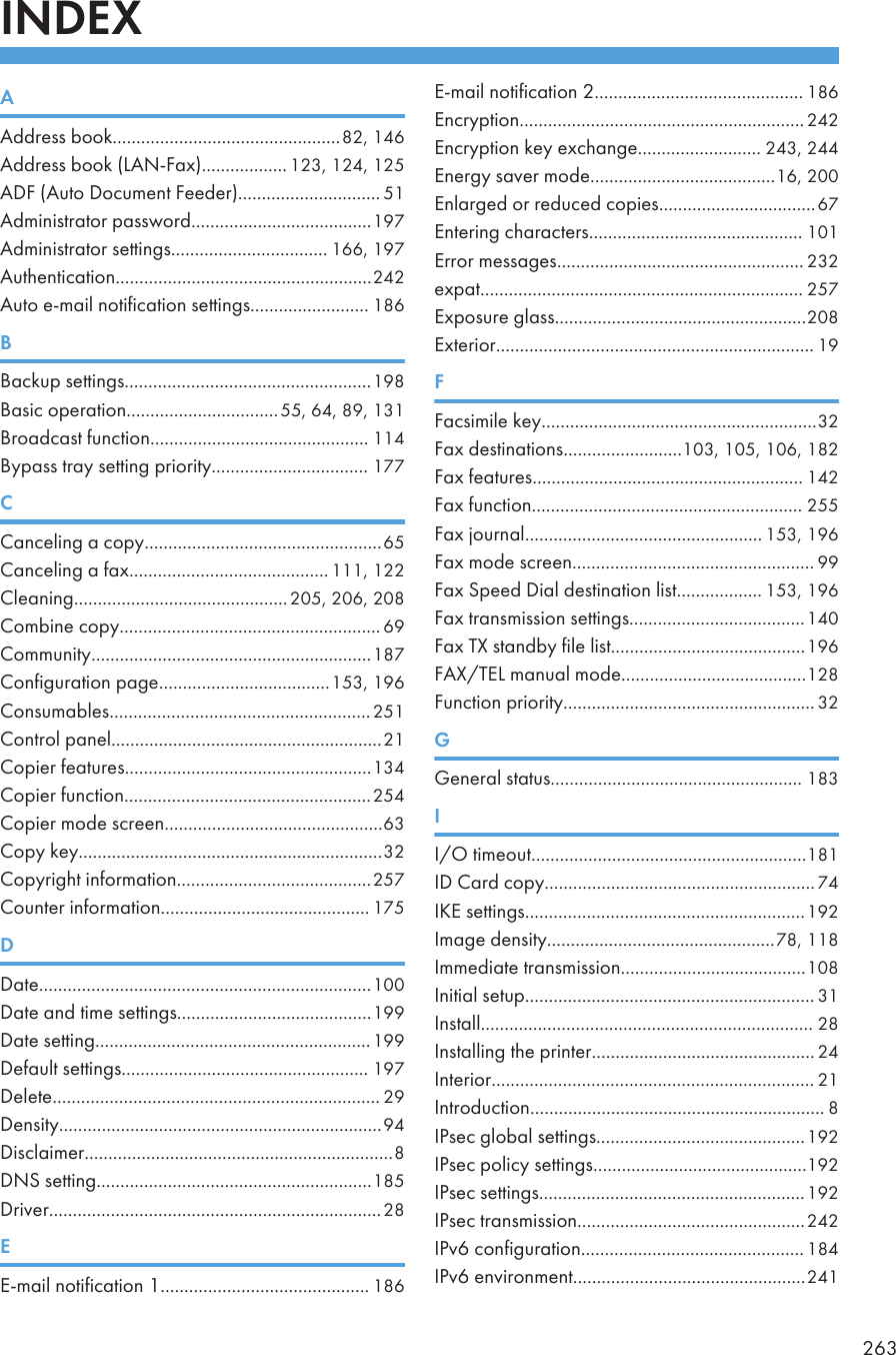 INDEXAAddress book................................................82, 146Address book (LAN-Fax).................. 123, 124, 125ADF (Auto Document Feeder).............................. 51Administrator password......................................197Administrator settings................................. 166, 197Authentication......................................................242Auto e-mail notification settings......................... 186BBackup settings....................................................198Basic operation................................55, 64, 89, 131Broadcast function.............................................. 114Bypass tray setting priority................................. 177CCanceling a copy..................................................65Canceling a fax.......................................... 111, 122Cleaning.............................................205, 206, 208Combine copy....................................................... 69Community...........................................................187Configuration page....................................153, 196Consumables.......................................................251Control panel.........................................................21Copier features....................................................134Copier function....................................................254Copier mode screen..............................................63Copy key................................................................32Copyright information.........................................257Counter information............................................ 175DDate......................................................................100Date and time settings.........................................199Date setting..........................................................199Default settings.................................................... 197Delete..................................................................... 29Density....................................................................94Disclaimer.................................................................8DNS setting..........................................................185Driver......................................................................28EE-mail notification 1............................................ 186E-mail notification 2............................................ 186Encryption............................................................242Encryption key exchange.......................... 243, 244Energy saver mode.......................................16, 200Enlarged or reduced copies.................................67Entering characters............................................. 101Error messages.................................................... 232expat.................................................................... 257Exposure glass.....................................................208Exterior................................................................... 19FFacsimile key..........................................................32Fax destinations.........................103, 105, 106, 182Fax features......................................................... 142Fax function......................................................... 255Fax journal.................................................. 153, 196Fax mode screen................................................... 99Fax Speed Dial destination list.................. 153, 196Fax transmission settings.....................................140Fax TX standby file list.........................................196FAX/TEL manual mode.......................................128Function priority.....................................................32GGeneral status..................................................... 183II/O timeout..........................................................181ID Card copy.........................................................74IKE settings...........................................................192Image density................................................78, 118Immediate transmission.......................................108Initial setup............................................................. 31Install...................................................................... 28Installing the printer............................................... 24Interior.................................................................... 21Introduction.............................................................. 8IPsec global settings............................................192IPsec policy settings.............................................192IPsec settings........................................................192IPsec transmission................................................242IPv6 configuration............................................... 184IPv6 environment.................................................241263