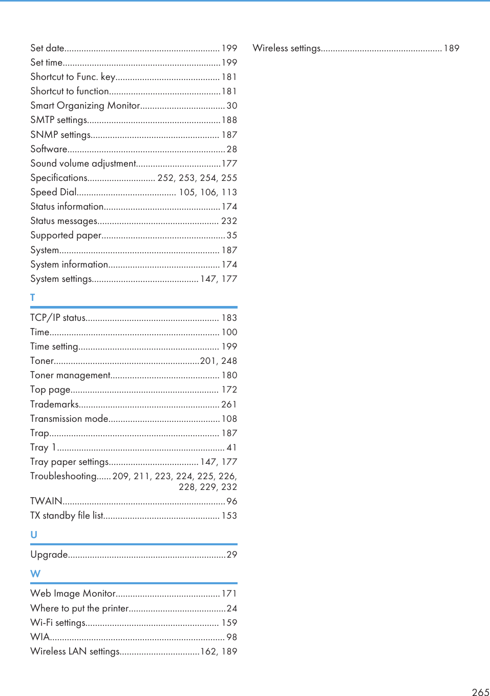 Set date................................................................199Set time.................................................................199Shortcut to Func. key...........................................181Shortcut to function..............................................181Smart Organizing Monitor................................... 30SMTP settings.......................................................188SNMP settings..................................................... 187Software.................................................................28Sound volume adjustment...................................177Specifications............................ 252, 253, 254, 255Speed Dial......................................... 105, 106, 113Status information................................................174Status messages.................................................. 232Supported paper...................................................35System.................................................................. 187System information..............................................174System settings............................................147, 177TTCP/IP status....................................................... 183Time...................................................................... 100Time setting.......................................................... 199Toner............................................................201, 248Toner management............................................. 180Top page............................................................. 172Trademarks.......................................................... 261Transmission mode..............................................108Trap...................................................................... 187Tray 1..................................................................... 41Tray paper settings.....................................147, 177Troubleshooting......209, 211, 223, 224, 225, 226,228, 229, 232TWAIN...................................................................96TX standby file list................................................153UUpgrade.................................................................29WWeb Image Monitor...........................................171Where to put the printer........................................24Wi-Fi settings....................................................... 159WIA........................................................................ 98Wireless LAN settings.................................162, 189Wireless settings..................................................189265