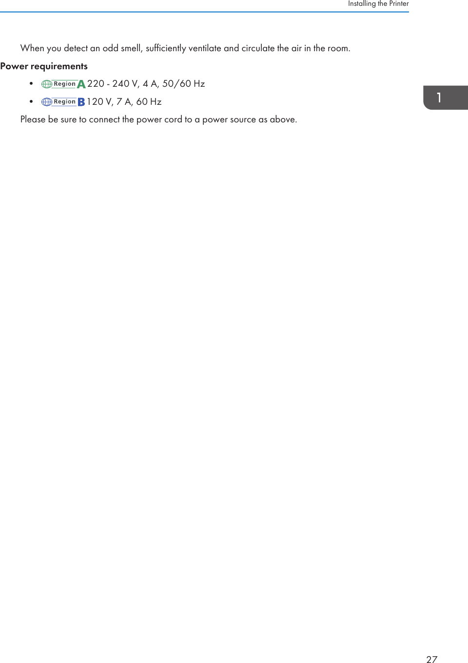 When you detect an odd smell, sufficiently ventilate and circulate the air in the room.Power requirements• 220 - 240 V, 4 A, 50/60 Hz• 120 V, 7 A, 60 HzPlease be sure to connect the power cord to a power source as above.Installing the Printer27