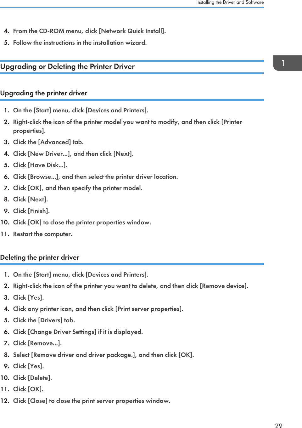 4. From the CD-ROM menu, click [Network Quick Install].5. Follow the instructions in the installation wizard.Upgrading or Deleting the Printer DriverUpgrading the printer driver1. On the [Start] menu, click [Devices and Printers].2. Right-click the icon of the printer model you want to modify, and then click [Printerproperties].3. Click the [Advanced] tab.4. Click [New Driver...], and then click [Next].5. Click [Have Disk...].6. Click [Browse...], and then select the printer driver location.7. Click [OK], and then specify the printer model.8. Click [Next].9. Click [Finish].10. Click [OK] to close the printer properties window.11. Restart the computer.Deleting the printer driver1. On the [Start] menu, click [Devices and Printers].2. Right-click the icon of the printer you want to delete, and then click [Remove device].3. Click [Yes].4. Click any printer icon, and then click [Print server properties].5. Click the [Drivers] tab.6. Click [Change Driver Settings] if it is displayed.7. Click [Remove...].8. Select [Remove driver and driver package.], and then click [OK].9. Click [Yes].10. Click [Delete].11. Click [OK].12. Click [Close] to close the print server properties window.Installing the Driver and Software29