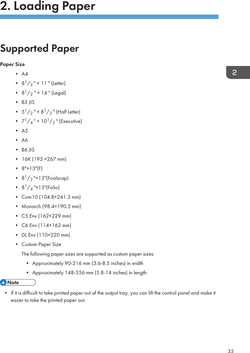 2. Loading PaperSupported PaperPaper Size• A4• 81/2 &quot; × 11 &quot; (Letter)• 81/2 &quot; × 14 &quot; (Legal)• B5 JIS• 51/2 &quot; × 81/2 &quot; (Half Letter)• 71/4 &quot; × 101/2 &quot; (Executive)• A5• A6• B6 JIS• 16K (195 ×267 mm)• 8&quot;×13&quot;(F)• 81/2 &quot;×13&quot;(Foolscap)• 81/4 &quot;×13&quot;(Folio)• Com10 (104.8×241.3 mm)• Monarch (98.4×190.5 mm)• C5 Env (162×229 mm)• C6 Env (114×162 mm)• DL Env (110×220 mm)• Custom Paper SizeThe following paper sizes are supported as custom paper sizes:• Approximately 90-216 mm (3.6-8.5 inches) in width• Approximately 148-356 mm (5.8-14 inches) in length• If it is difficult to take printed paper out of the output tray, you can lift the control panel and make iteasier to take the printed paper out.35