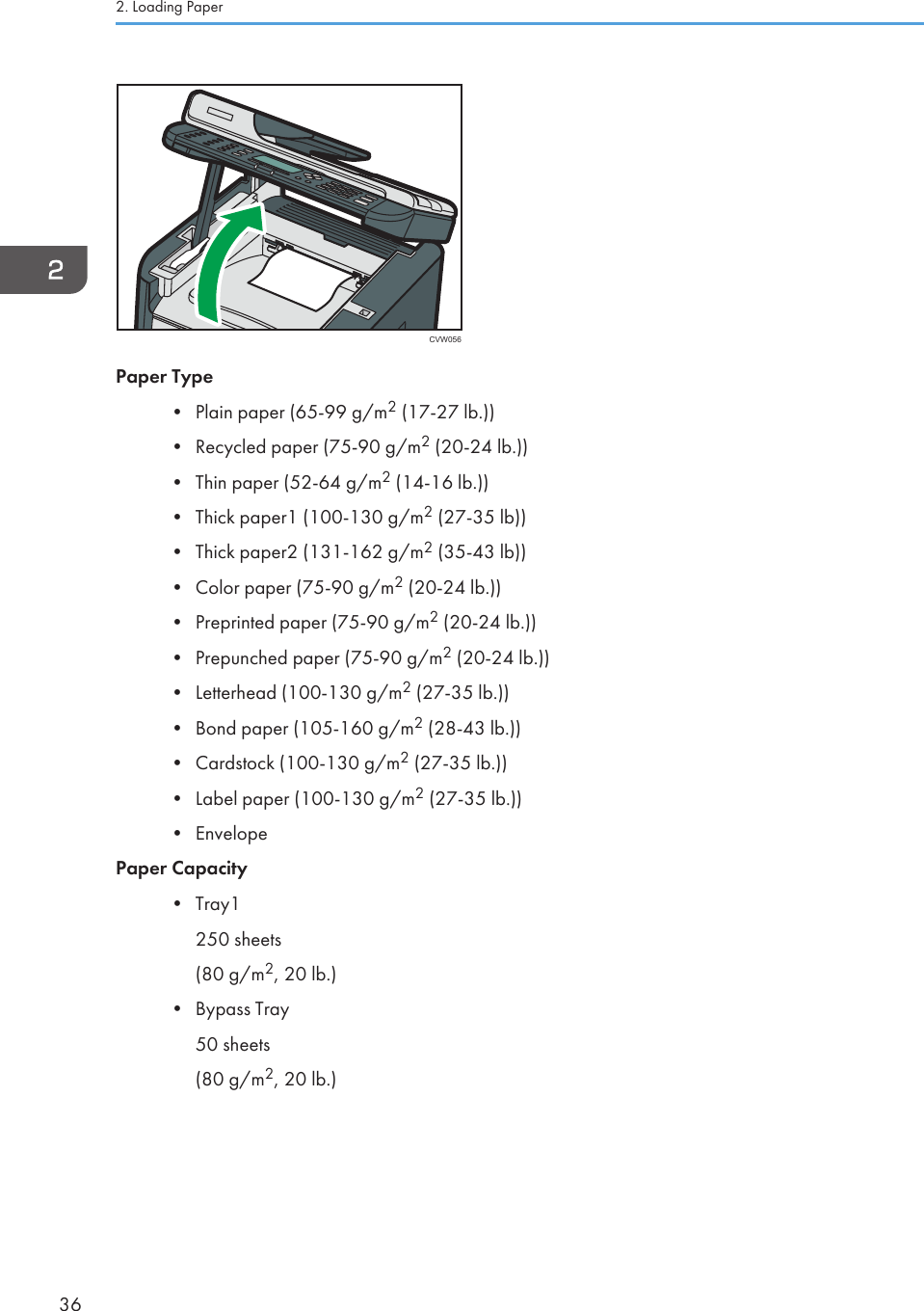 CVW056Paper Type•Plain paper (65-99 g/m2 (17-27 lb.))• Recycled paper (75-90 g/m2 (20-24 lb.))• Thin paper (52-64 g/m2 (14-16 lb.))• Thick paper1 (100-130 g/m2 (27-35 lb))• Thick paper2 (131-162 g/m2 (35-43 lb))• Color paper (75-90 g/m2 (20-24 lb.))• Preprinted paper (75-90 g/m2 (20-24 lb.))• Prepunched paper (75-90 g/m2 (20-24 lb.))• Letterhead (100-130 g/m2 (27-35 lb.))• Bond paper (105-160 g/m2 (28-43 lb.))• Cardstock (100-130 g/m2 (27-35 lb.))• Label paper (100-130 g/m2 (27-35 lb.))• EnvelopePaper Capacity• Tray1250 sheets(80 g/m2, 20 lb.)• Bypass Tray50 sheets(80 g/m2, 20 lb.)2. Loading Paper36