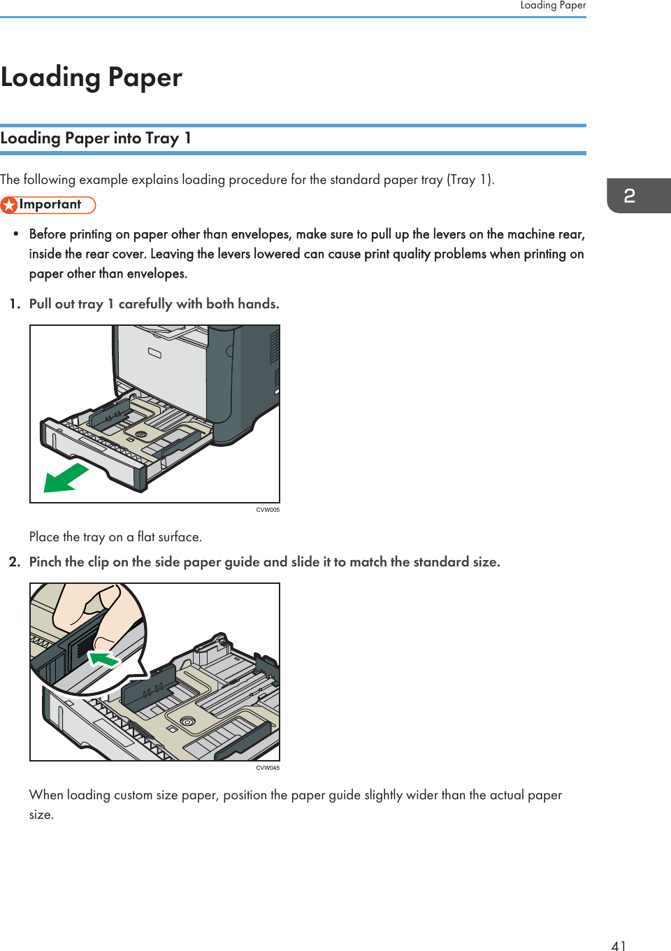 Loading PaperLoading Paper into Tray 1The following example explains loading procedure for the standard paper tray (Tray 1).• Before printing on paper other than envelopes, make sure to pull up the levers on the machine rear,inside the rear cover. Leaving the levers lowered can cause print quality problems when printing onpaper other than envelopes.1. Pull out tray 1 carefully with both hands.CVW005Place the tray on a flat surface.2. Pinch the clip on the side paper guide and slide it to match the standard size.CVW045When loading custom size paper, position the paper guide slightly wider than the actual papersize.Loading Paper41