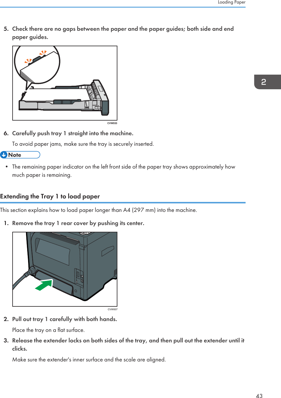 5. Check there are no gaps between the paper and the paper guides; both side and endpaper guides.CVW0336. Carefully push tray 1 straight into the machine.To avoid paper jams, make sure the tray is securely inserted.• The remaining paper indicator on the left front side of the paper tray shows approximately howmuch paper is remaining.Extending the Tray 1 to load paperThis section explains how to load paper longer than A4 (297 mm) into the machine.1. Remove the tray 1 rear cover by pushing its center. CVW0072. Pull out tray 1 carefully with both hands.Place the tray on a flat surface.3. Release the extender locks on both sides of the tray, and then pull out the extender until itclicks.Make sure the extender&apos;s inner surface and the scale are aligned.Loading Paper43