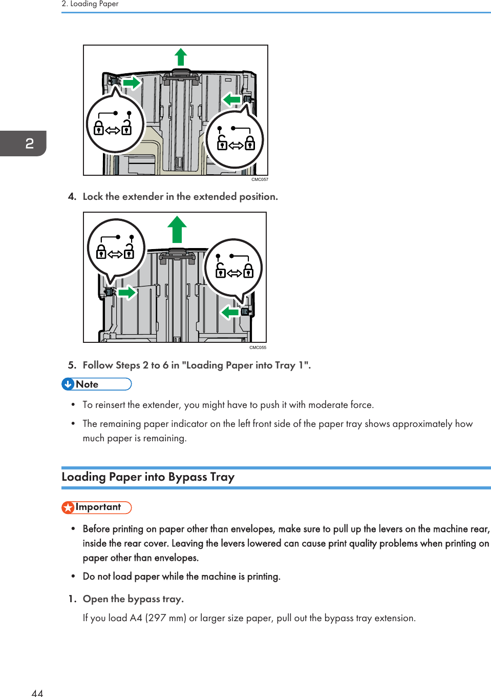 CMC0574. Lock the extender in the extended position.CMC0555. Follow Steps 2 to 6 in &quot;Loading Paper into Tray 1&quot;.• To reinsert the extender, you might have to push it with moderate force.•The remaining paper indicator on the left front side of the paper tray shows approximately howmuch paper is remaining.Loading Paper into Bypass Tray• Before printing on paper other than envelopes, make sure to pull up the levers on the machine rear,inside the rear cover. Leaving the levers lowered can cause print quality problems when printing onpaper other than envelopes.•Do not load paper while the machine is printing.1. Open the bypass tray.If you load A4 (297 mm) or larger size paper, pull out the bypass tray extension.2. Loading Paper44