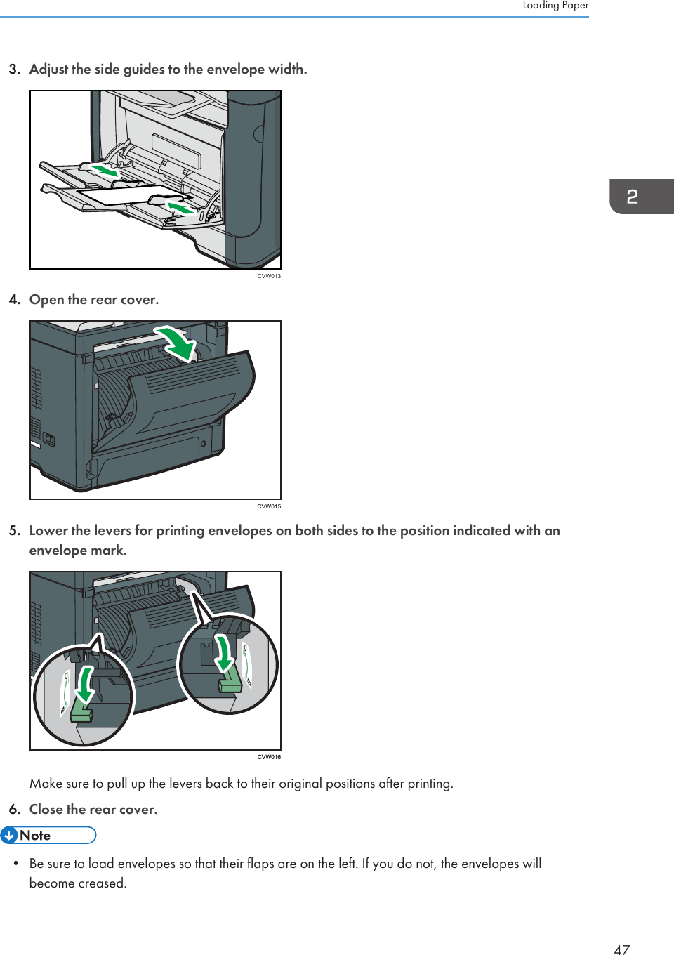 3. Adjust the side guides to the envelope width.CVW0134. Open the rear cover.CVW0155. Lower the levers for printing envelopes on both sides to the position indicated with anenvelope mark. CVW016Make sure to pull up the levers back to their original positions after printing.6. Close the rear cover.• Be sure to load envelopes so that their flaps are on the left. If you do not, the envelopes willbecome creased.Loading Paper47