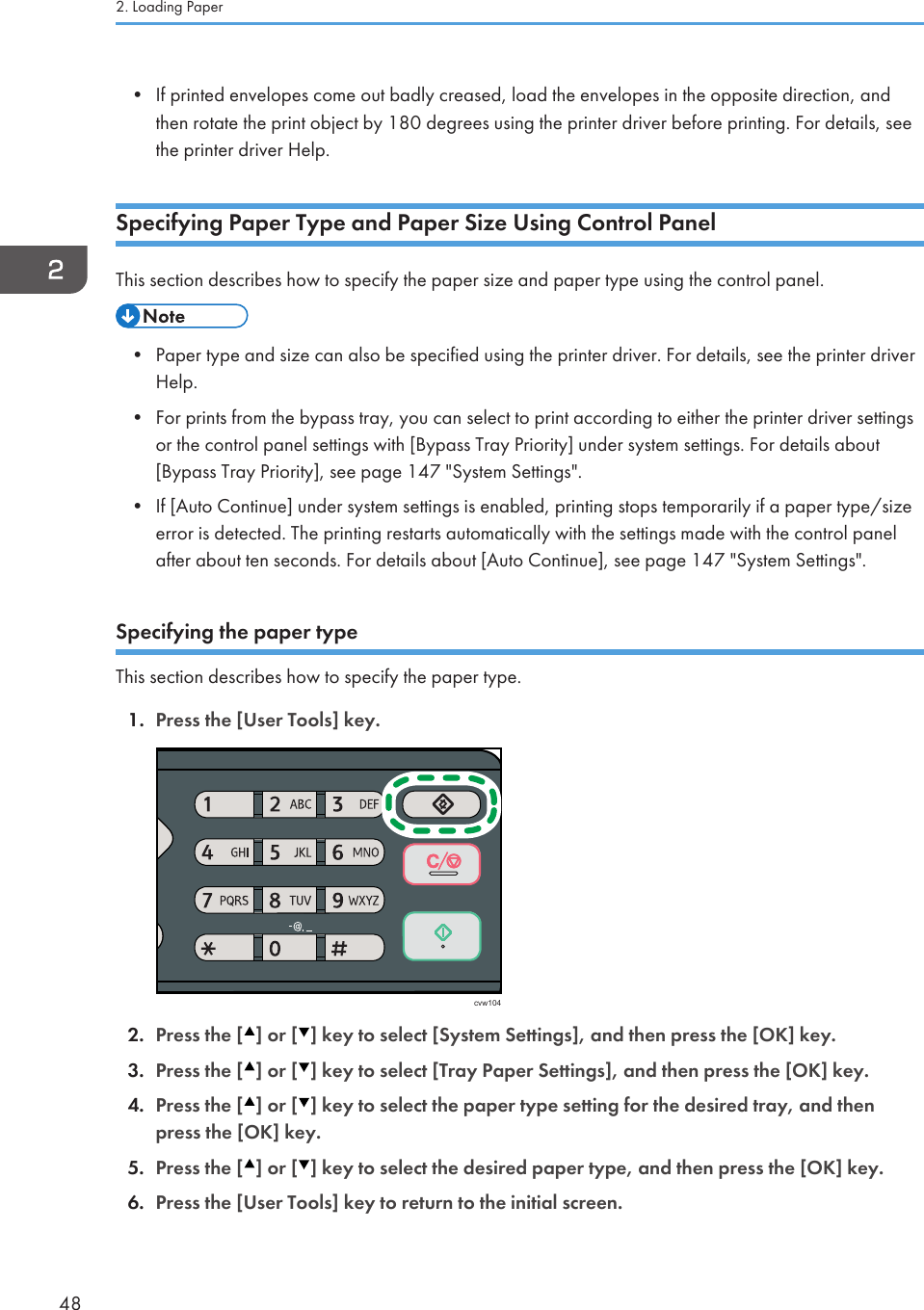 • If printed envelopes come out badly creased, load the envelopes in the opposite direction, andthen rotate the print object by 180 degrees using the printer driver before printing. For details, seethe printer driver Help.Specifying Paper Type and Paper Size Using Control PanelThis section describes how to specify the paper size and paper type using the control panel.• Paper type and size can also be specified using the printer driver. For details, see the printer driverHelp.•For prints from the bypass tray, you can select to print according to either the printer driver settingsor the control panel settings with [Bypass Tray Priority] under system settings. For details about[Bypass Tray Priority], see page 147 &quot;System Settings&quot;.• If [Auto Continue] under system settings is enabled, printing stops temporarily if a paper type/sizeerror is detected. The printing restarts automatically with the settings made with the control panelafter about ten seconds. For details about [Auto Continue], see page 147 &quot;System Settings&quot;.Specifying the paper typeThis section describes how to specify the paper type.1. Press the [User Tools] key.cvw1042. Press the [ ] or [ ] key to select [System Settings], and then press the [OK] key.3. Press the [ ] or [ ] key to select [Tray Paper Settings], and then press the [OK] key.4. Press the [ ] or [ ] key to select the paper type setting for the desired tray, and thenpress the [OK] key.5. Press the [ ] or [ ] key to select the desired paper type, and then press the [OK] key.6. Press the [User Tools] key to return to the initial screen.2. Loading Paper48